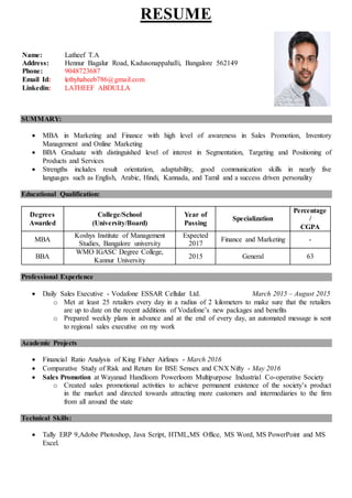 RESUME
RESUMEr
SUMMARY:
 MBA in Marketing and Finance with high level of awareness in Sales Promotion, Inventory
Management and Online Marketing
 BBA Graduate with distinguished level of interest in Segmentation, Targeting and Positioning of
Products and Services
 Strengths includes result orientation, adaptability, good communication skills in nearly five
languages such as English, Arabic, Hindi, Kannada, and Tamil and a success driven personality
Educational Qualification:
Degrees
Awarded
College/School
(University/Board)
Year of
Passing
Specialization
Percentage
/
CGPA
MBA
Koshys Institute of Management
Studies, Bangalore university
Expected
2017
Finance and Marketing -
BBA
WMO IGASC Degree College,
Kannur University
2015 General 63
Professional Experience
 Daily Sales Executive - Vodafone ESSAR Cellular Ltd. March 2015 – August 2015
o Met at least 25 retailers every day in a radius of 2 kilometers to make sure that the retailers
are up to date on the recent additions of Vodafone’s new packages and benefits
o Prepared weekly plans in advance and at the end of every day, an automated message is sent
to regional sales executive on my work
Academic Projects
 Financial Ratio Analysis of King Fisher Airlines - March 2016
 Comparative Study of Risk and Return for BSE Sensex and CNX Nifty - May 2016
 Sales Promotion at Wayanad Handloom Powerloom Multipurpose Industrial Co-operative Society
o Created sales promotional activities to achieve permanent existence of the society’s product
in the market and directed towards attracting more customers and intermediaries to the firm
from all around the state
Technical Skills:
 Tally ERP 9,Adobe Photoshop, Java Script, HTML,MS Office, MS Word, MS PowerPoint and MS
Excel.
Name: Latheef T.A
Address: Hennur Bagalur Road, Kadusonappahalli, Bangalore 562149
Phone: 9048723687
Email Id: lethyhabeeb786@gmail.com
Linkedin: LATHEEF ABDULLA
 