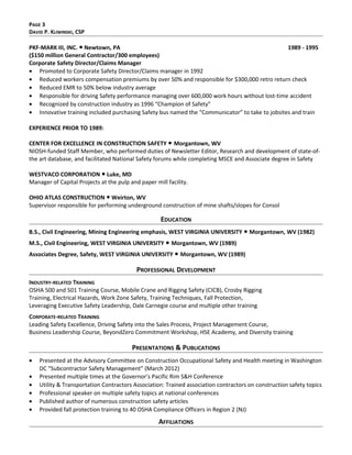 PAGE 3
DAVID P. KLIWINSKI, CSP
PKF-MARK III, INC. ● Newtown, PA 1989 - 1995
($150 million General Contractor/300 employees)
Corporate Safety Director/Claims Manager
• Promoted to Corporate Safety Director/Claims manager in 1992
• Reduced workers compensation premiums by over 50% and responsible for $300,000 retro return check
• Reduced EMR to 50% below industry average
• Responsible for driving Safety performance managing over 600,000 work hours without lost-time accident
• Recognized by construction industry as 1996 “Champion of Safety”
• Innovative training included purchasing Safety bus named the “Communicator” to take to jobsites and train
EXPERIENCE PRIOR TO 1989:
CENTER FOR EXCELLENCE IN CONSTRUCTION SAFETY ● Morgantown, WV
NIOSH-funded Staff Member, who performed duties of Newsletter Editor, Research and development of state-of-
the art database, and facilitated National Safety forums while completing MSCE and Associate degree in Safety
WESTVACO CORPORATION ● Luke, MD
Manager of Capital Projects at the pulp and paper mill facility.
OHIO ATLAS CONSTRUCTION ● Weirton, WV
Supervisor responsible for performing underground construction of mine shafts/slopes for Consol
EDUCATION
B.S., Civil Engineering, Mining Engineering emphasis, WEST VIRGINIA UNIVERSITY Morgantown, WV (1982)●
M.S., Civil Engineering, WEST VIRGINIA UNIVERSITY Morgantown, WV (1989)●
Associates Degree, Safety, WEST VIRGINIA UNIVERSITY Morgantown, WV (1989)●
PROFESSIONAL DEVELOPMENT
INDUSTRY-RELATED TRAINING
OSHA 500 and 501 Training Course, Mobile Crane and Rigging Safety (CICB), Crosby Rigging
Training, Electrical Hazards, Work Zone Safety, Training Techniques, Fall Protection,
Leveraging Executive Safety Leadership, Dale Carnegie course and multiple other training
CORPORATE-RELATED TRAINING
Leading Safety Excellence, Driving Safety into the Sales Process, Project Management Course,
Business Leadership Course, BeyondZero Commitment Workshop, HSE Academy, and Diversity training
PRESENTATIONS & PUBLICATIONS
• Presented at the Advisory Committee on Construction Occupational Safety and Health meeting in Washington
DC “Subcontractor Safety Management” (March 2012)
• Presented multiple times at the Governor’s Pacific Rim S&H Conference
• Utility & Transportation Contractors Association: Trained association contractors on construction safety topics
• Professional speaker on multiple safety topics at national conferences
• Published author of numerous construction safety articles
• Provided fall protection training to 40 OSHA Compliance Officers in Region 2 (NJ)
AFFILIATIONS
 