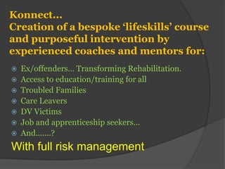 Konnect...
Creation of a bespoke ‘lifeskills’ course
and purposeful intervention by
experienced coaches and mentors for:
 Ex/offenders… Transforming Rehabilitation.
 Access to education/training for all
 Troubled Families
 Care Leavers
 DV Victims
 Job and apprenticeship seekers…
 And.......?
With full risk management
 