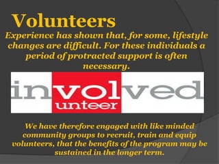Volunteers
Experience has shown that, for some, lifestyle
changes are difficult. For these individuals a
period of protracted support is often
necessary.
We have therefore engaged with like minded
community groups to recruit, train and equip
volunteers, that the benefits of the program may be
sustained in the longer term.
 
