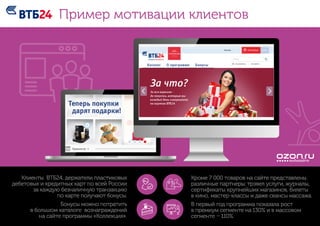 Клиенты ВТБ24, держатели пластиковых
дебетовых и кредитных карт по всей России
за каждую безналичную транзакцию
по карте получают бонусы.
Бонусы можно потратить
в большом каталоге вознаграждений
на сайте программы «Коллекция».
Кроме 7 000 товаров на сайте представлены
различные партнеры: трэвел услуги, журналы,
сертификаты крупнейших магазинов, билеты
в кино, мастер-классы и даже сеансы массажа.
В первый год программа показала рост
в премиум сегменте на 130% и в массовом
сегменте – 110%.
Пример мотивации клиентов
 