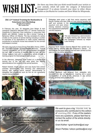 !
!!
ZSL’s!2nd!Animal!Training!for!Husbandry!&!
Veterinary!Care!Workshop!
By Kelly-Anne Kelleher
ZSL London Zoo
In February this year, 35 delegates from British & Irish
zoological collections attended ZSL’s 2
nd
Animal Training for
Husbandry & Veterinary Care workshop in conjunction with
BIAZA and ABWAK, hosted by ZSL’s Animal Training &
Behaviour Officer Jim Mackie. The day consisted of a series
of talks on the science of animal training including a number
of examples of its applications to make routine veterinary
procedures or enclosure moves less stressful for the animals
and keepers involved.
We were very lucky to have Chirag Patel [BSc (Hons), CPDT-
KA, DipCABT] founder of Domesticated Manners - Animal
Training Consultants, join us as a guest speaker throughout
the day. After a morning of inspiring talks by both Jim and
Chirag, keepers took part in a workshop activity to plan a
training program for themselves in small groups.
In the afternoon, delegates were invited on a whistle stop
training tour of the zoo and were given live training
demonstrations from several of the animal sections.
Robert Harland, Angel Lawson and Lisa Ayres from animal
activities demonstrated claw trimming and stethoscope
training with several parrot species demonstrating to
delegates that procedures such as this do not necessarily
require manual restraint.!!
WI$H LIST:
Are!there!any!items!that!you!think!would!benefit!your!section!or!
your! animals,! which! fall! under! the! category! of! behavioural!
management?! If! so! please! forward! your! ideas! to! either! Alison!
Parbles!or!Jim!Mackie!for!London!and!Steve!White!for!Whipsnade.!!!
Delegates were given a talk from senior aquarium staff
Kienan Parbles and Alex Cliffe on how training benefits the
staff and animals in the
aquarium and were shown
training sessions involving
the Copperband butterflyfish
and the arapaima.
This was followed by a demonstration
of reptile training with Caiman lizard
and Galapagos tortoises by keeper
Luke Harding.
Mammal North keeper Gemma Metcalf then carried out a
target training session with the Chapman’s Zebras. To
demonstrate the target training that has been carried out this
year on the Into Africa department.
Positive feedback was received from delegates who
described the day as educational, inspiring and a good
representation of some of the advances in zoo animal
training currently being made at ZSL.
NEWS & UPCOMING
EVENTS
• ICEE$–$International$Conference$On$Environmental$
Enrichment$in$Beijing,$China$24th
:28th
$May$2015
• ICZ$5th
$Conference$in$Leipzig,$Germany$9th
:
13th
$September$2015
We want to give a big ‘THANK YOU’ to
everyone who contributed to this edition
of ‘enriching ZSL’. If any of the readers
have any questions, please feel free to
contact the author of the article directly
or us via email.
Grant Kother <grant.kother@zsl.org>
Alison Parbles <alison.parbles@zsl.org>
 