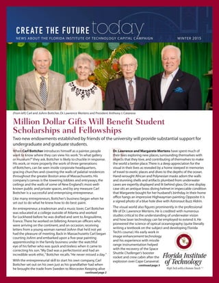 NEWS ABOUT THE FLORIDA INSTITUTE OF TECHNOLOGY CAPITAL CAMPAIGN 		 WINTER 2015
today
Million Dollar Gifts Will Benefit Student
Scholarships and Fellowships
Two new endowments established by friends of the university will provide substantial support for
undergraduate and graduate students.
(From left) Carl and JoAnn Bottcher,Dr.Lawrence Mertens and President Anthony J.Catanese
When Carl Bottcher introduces himself as a painter,people
want to know where they can view his work.“In what gallery
or museum?”they ask.Bottcher is likely to chuckle in response.
His work,or more properly the work of three generations
of Bottchers,can be seen inside corporate headquarters,
gracing churches and covering the walls of palatial residences
throughout the greater Boston area of Massachusetts.His
company’s canvas is the towering lobbies and entryways,the
ceilings and the walls of some of New England’s most well-
known public and private spaces,and by any measure Carl
Bottcher is a successful and enterprising entrepreneur.
Like many entrepreneurs,Bottcher’s business began when he
set out to do what he knew how to do best:paint.
An entrepreneur,a tradesman and a music lover,Carl Bottcher
was educated at a college outside of Atlanta and worked
for Lockheed before he was drafted and sent to Angoulême,
France.There he worked on billeting American officers who
were arriving on the continent,and on occasion,receiving
letters from a young woman named JoAnn that he’d not yet
had the pleasure of meeting.Back in Massachusetts Carl began
courting JoAnn and embarked upon a five-year painting
apprenticeship in the family business under the watchful
eye of his father who was quick and tireless when it came to
correcting his son.“My Dad was a perfectionist and had an
incredible work ethic,”Bottcher recalls.“He never missed a day.”
With the entrepreneurial skill to start his own company,Carl
Bottcher set out on his own just as his grandfather had when
he brought the trade from Sweden to Worcester.Keeping alive
Dr.Lawrence and Margarete Mertens have spent much of
their lives exploring new places,surrounding themselves with
objects that they love,and contributing of themselves to make
the world a better place.There is a deep appreciation for the
visual in their lives as revealed by a home steeped in memories
of travel to exotic places and dives to the depths of the ocean.
Hand-wrought African and Polynesian masks adorn the walls
and stunning shells and artifacts plumbed from underwater
caves are expertly displayed and lit behind glass.On one display
case sits an antique brass diving helmet in impeccable condition
that Margarete bought for her husband’s birthday.In their home
office hangs an impressive Highwayman painting.Opposite it is
a signed photo of a blue hole dive with Astronaut Buzz Aldrin.
The visual world also figures prominently in the professional
life of Dr.Lawrence Mertens.He is credited with numerous
studies critical to the understanding of underwater vision
and how laser technology can be employed to extend it.He
pioneered the science of optical oceanography (quite literally
writing a textbook on the subject and developing Florida
Tech’s course).His early work in
image enhancement technology
and his experience with missile
range instrumentation helped
with the recovery of the Space
Shuttle Challenger’s booster
rocket and crew cabin after the
explosion over Cape Canaveral.
continued page 2
continued page 3
 