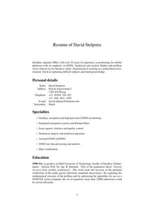 Resume of David Stelpstra
Geodetic engineer (MSc) with over 25 years of experience in positioning for mobile
platforms with an emphasis on GNSS. Analytical and creative thinker and problem
solver with an eye for business values. Experienced in working in a multicultural envi-
ronment. Good at explaining difﬁcult subjects and sharing knowledge.
Personal details
Name David Stelpstra
Address Pastoor Jansenstraat 2
1382 XN Weesp
Telephone +31 (0)294 769 027
+31 (0)6 4431 4285
E-mail david.stelpstra@tomtom.com
Nationality Dutch
Specialties
◦ Geodesy, navigation and high precision (GNSS) positioning.
◦ Integrated navigation systems and Kalman ﬁlters
◦ Least squares, statistics and quality control
◦ Numerical analysis and numerical algoritms
◦ Assisted GNSS (AGNSS)
◦ GNSS raw data processing and analysis
◦ Data visualization
Education
1990 MSc in geodesy at Delft University of Technology, faculty of Geodesy (Nether-
lands). Advisor Prof. Dr. Ing. R. Rummel. Title of the graduation thesis: Gravity
recovery from satellite gradiometry. This work treats the recovery of the potential
coefﬁcients of the earths gravity ﬁeld from simulated observations. By exploiting the
mathematical structure of the problem and by optimizing the algorithms for use on a
CONVEX vector-computer, the set of equations (more than 32000 unknowns) could
be solved efﬁciently.
1
 