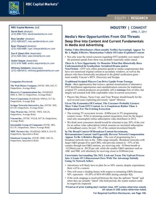 INDUSTRY | COMMENT
APRIL 7, 2011
Media's New Opportunities From Old Threats
Deep Dive Into Content And Current Fundamentals
In Media And Advertising
Online Video Distributors (Most notably Netflix) Increasingly Appear To
Be A Highly Effective Monetization Vehicle Of Under-Exploited Content
• Not only were the initial concerns regarding OTT probably over stated, but
the potential upside from them was probably materially under-stated.
There Is A New Opportunity To Monetize What Has Historically Been
Undermonetized In Syndication: Serialized Drama and/or
Non-Fiction—OTT now offers potential upside to media conglomerates that
have not monetized original content in secondary windows, as well as the
players who have historically not played in the global syndication game –
most notably Viacom’s MTV, Discovery and Scripps.
Traditional Scripted Players Can Drive Upside From Tonnage
Deals—Best opportunities that balance optimal monetization of alternative
OTT distribution opportunities and cannibalization concerns for traditional
scripted TV content producers are probably still in tonnage (lots of titles, but
largely tail-oriented with little exploitable value in current ecosystem).
• Players like Disney, News Corp. and Time Warner should benefit for the
next several years exploiting previously “spent” libraries.
Given The Economics Of Content, The Consumer Probably Garners
More Value From OTT Content As A Complement Rather Than A
Replacement For The Existing Ecosystem
• The existing TV ecosystem invests ~$30bn/year in TV programming
content versus ~$1bn in streaming content acquisition costs for the largest
(and only meaningful) online subscription video distributor in 2012.
• We think most consumers should/would be reluctant to pay 20% of the cost
for an online video subscription (which assumes no increased subscription
or broadband costs), for just ~3% of the content investment benefit.
In The Broad Context Of Broadcast Content Investments,
Retransmission Consent And Especially Reverse Network Compensation
Appear To Be A Relative Bargain—The cost of programming for a
broadcast network runs in the ~$4bn range annually. Broadcast networks with
larger O&O groups (Fox and CBS), who provide content to ~55% of the
country through non O&O stations, are receiving only ~$10mm/month or
~$120mm/year at ~$0.20 per sub, while the smaller O&O operators such as
ABC and NBC will ultimately be receiving closer to $240mm/year.
Uncertainty Surrounding The NFL Lock-out Turns The Upfront Process
Into A Game Of 5-Dimensional Chess With The Advantage Initially
Going To Network Sellers
• Advertisers will likely have to plan for no NFL season, despite expectations
there will be a season.
• This will cause a feeding frenzy with respect to remaining GRPs (because
NFL represents ~10-20% of M18-49 GRPs during calendar 4Q).
• If the work stoppage is resolved between the time the upfronts “break” and
when they are actually “inked” (the hold period), the scatter market could
be negatively impacted.
Priced as of prior trading day's market close, EST (unless otherwise noted).
All values in USD unless otherwise noted.
RBC Capital Markets, LLC
David Bank (Analyst)
(212) 858-7333; david.bank@rbccm.com
Ross Sandler (Analyst)
(212) 428-6227; ross.sandler@rbccm.com
Ryan Vineyard (Analyst)
(212) 428-6489; ryan.vineyard@rbccm.com
Sun-Il (Sean) Kim (Associate)
(212) 428-2363; sean.kim@rbccm.com
Andre Sequin (Associate)
(212) 618-7688; andre.sequin@rbccm.com
Whitney Goldstein (Associate)
(212) 428-6412; whitney.goldstein@rbccm.com
Companies Previewed:
The Walt Disney Company (NYSE: DIS; $42.27,
Outperform, Average Risk)
Discovery Communications Inc. (NASDAQ:
DISCA; $40.33, Outperform, Average Risk)
News Corporation (NASDAQ: NWSA; $17.56,
Outperform, Average Risk
Scripps Networks Interactive, Inc. (NYSE: SNI;
$51.02, Outperform, Average Risk)
Time Warner Inc. (NYSE: TWX; $36.24,
Outperform, Average Risk)
Viacom Inc. (NYSE: VIA.B; $47.36, Outperform,
Average Risk)
Interpublic Group of Companies (NYSE: IPG;
$12.41, Outperform, Above Average Risk)
MDC Partners Inc. (NASDAQ: MDCA; $16.95,
Outperform, Speculative Risk)
Omnicom Group Inc. (NYSE: OMC; $48.76;
Outperform, Speculative Risk)
For Required Conflicts Disclosures, see Page 100.
 