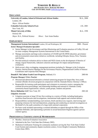 TIMOTHY B. REILLY
6021 Berkshire Drive, Bethesda MD 20814
Cell: 415-515-6041; Email: timbreilly@gmail.com
EDUCATION
University of London, School of Oriental and African Studies M.A., 2008
London, UK
Major: African Studies
Columbia University School of Law J.D., 2001
New York, NY
Miami University of Ohio B.A., 1998
Oxford, OH
Major: B.A., Political Science Minor: East Asian Studies
EMPLOYMENT
Management Systems International, London, UK and Washington, DC 2008 – Present
Senior Manager/Evaluation Specialist
 Senior Manager in the Governance and then Monitoring and Evaluation practices of Coffey UK and
its sister company Management Systems International in the United States.
 Manage assessments and large-scale evaluations of USAID and UK DFID education, governance
and environmental conservation initiatives worldwide, including Ethiopia, Kenya, Peru, Tanzania
and Zambia.
 Provide technical evaluation advice to donor and NGO clients on the development of theories of
change, logical frameworks, indicators selection and designs for impact and performance
evaluations.
 Held several, often overlapping, management positions including Sr. Manager in the Evaluation
Practice, Interim Practice Manager for the Governance Practice, Organizational Conflict of Interest
Coordinator and Corporate Risk Manager.
Donald P. McCullum Youth Court Program, Oakland, CA 2005-06
Program Manager/ Civics Teacher
 Directed and administered alternative criminal sentencing program for largest Bay Area youth
criminal offender diversion program (in conjunction with the Alameda District Attorney’s Office).
 Responsible for training youth participants and volunteers in restorative justice, managing the
criminal diversion proceedings, and relationship building and outreach to Alameda County
community-based organizations, schools, youth groups, students and parents.
Dewey Ballantine LLP, New York, NY 2001-04
Litigation Associate
 Litigation associate at large US law firm working in a variety of fields, including bankruptcy,
securities fraud lawsuits and investigations, international trade appeals and criminal defense.
 Responsibilities included drafting court motions, briefs and discovery requests, interviewing and
preparing witnesses for trial and depositions, preparing and conducting an internal investigation on
the behalf of a the audit committee of a large multi-national corporation.
 Pro bono work included representing a criminal defendant on appeal through the Office of the
Appellate Defender, and representing a prisoner in sexual harassment litigation against a prison
contract agency.
PROFESSIONAL CERTIFICATIONS & MEMBERSHIPS
 Member, American Evaluation Association
 Admitted to the New York State Bar (February 2002).
 Mediation Certification Training for community mediators serving the New York State Unified
Court System and community dispute resolution centers, Crown Heights Community Mediation
Center (June 2003).
 