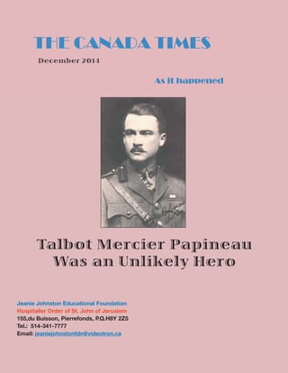 THE CANADA TIMES
As it happened
Talbot Mercier Papineau
Was an Unlikely Hero
Jeanie Johnston Educational Foundation
Hospitaller Order of St. John of Jeruslem
155,du Buisson, Pierrefonds, P.Q.H8Y 2Z5
Tel.: 514-341-7777
Email: jeaniejohnstonfdn@videotron.ca
December 2014
 