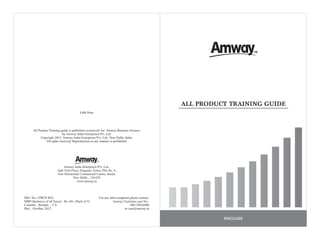 All Product Training guide is published exclusively for Amway Business Owners,
by Amway India Enterprises Pvt. Ltd.
Copyright 2012: Amway India Enterprises Pvt. Ltd., New Delhi, India.
All rights reserved. Reproduction in any manner is prohibited.
For any Info/complaint please contact:
Amway Customer care No.:
080-39416600
or care@amway.in
SKU No: 239078 IDA
MRP (Inclusive of all Taxes) : Rs. 60/- (Pack of 5)
Contents : Booklet - 5 N
Pkd. : October, 2012
Amway India Enterprises Pvt. Ltd.,
Add: First Floor, Elegance Tower, Plot No. 8,
Non Hierarchial Commercial Centre, Jasola,
New Delhi - 110 025
www.amway.in
ENGLISH
Fifth Print
ALL PRODUCT TRAINING GUIDE
 