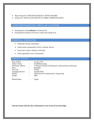 • Major Project On “SMS BASED DIGITAL NOTICE BOARD.
• Seminar On “SIGNALLING &OPTICAL FIBRE COMMUNICATION.
ACHIVEMENTS&EXTRA CIRCULAR ACTIVITES
• Participated as a Co-ordinator in Cultural Fest.
• Participated in technical activities in school and college level.
PERSONAL STRENGTHS
• Dedicated, honesty, punctuality.
• Gentle nature, Responsible, Positive Attitude, Sincere.
• Good team worker, willing to work hard.
• Easily adjustable in new environments.
PERSONAL DETAILS
Date of Birth : 25-june-1997
Father’s Name : Sh.Shribhan Singh
Permanent Address : V-Mangren Khurd,P-Ballabhgarh,T-Bayana,District-Bharatpur
State : Rajasthan
Pin Code : 321409
Languages Known : English,Hindi
Branch : Electronics & Communication Engineering.
Gender : Male
Marital Status : Single
I hereby declare that the above information is true to best of my knowledge.
 