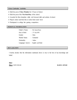  Held the post of Class Monitor for 4 Years in School.
 Held the post of the Vise-head boy of the school.
 Awarded for Best discipline child, well dressed child and scholar of school.
 Played cricket and Kho-kho at school inter-zonal level.
 Participated in college line gaming competition.
Father’s Name : Sh. Gyani Ram
Date of Birth : 2nd
Jan,1993
Gender : Male
Marital Status : Unmaried
Nationality : Indian
Languages known : English and Hindi
I hereby declare that the information mentioned above is true to the best of my knowledge and
belief.
Date:
Place: NEW DELHI RAHUL SINGH
PERSONAL INFORMATION
DECLARATION
Extra Curricular Activities
 