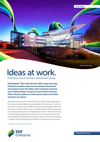 Ideas at work.Essential services for business, delivered with energy.
sseenterprise.co.uk
Case Study
Predictability. That’s what the Met Office seeks every day.
Pulling live weather data from hundreds of thousands
of locations across the globe, their computers perform
over 1,200 teraflops* to give the world better forecasts.
That’s why the resilience of their power systems and data
networks are critical.
We’ve been working with the Met Office since 2006. As you might predict,
their supercomputers place serious demands on infrastructure – and not
just in terms of heavy current. Millions of customers and people around the
world rely on the Met Office. In turn, hundreds of their scientists depend on
us for robust power systems and reliable data networks. We’re experienced
in high voltages and big data, but we’re also at home with high security.
And, like the Met Office itself, we’re always ready for tomorrow’s challenge
– whether that’s developing smart lighting or reprogramming a handset.
*	A teraflop is a trillion calculations per second.
The Met Office, Exeter.
 