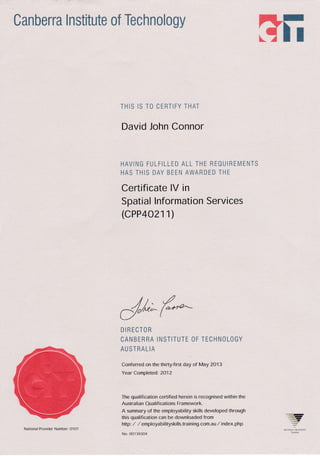Canberra Institute of Technology
rewfi;
THIS IS TO CEHTIFY THAT
David John Connor
HAVIIG TULFiLLED ALL THE REOUiREMENTS
HAS THIS DAY BEEN AWARDED THE
Certificate lV in
Spatial lnformation Services
(cPP4 O211)
,//, ./
d/**_(*
DIRECTOR
OANBERRA INSTITUTE OF TECHNOLOGY
AU STRALIA
Conferred on the thirty-first day of May 2O13
Year Compleledi 2O12
The qualification certified herein is recognised within the
Australian Qualifications Framework.
A summary of the employability skills developed through
this qualification can be downloaded from
hllp: / / employabi lityskills,training .com.au / index. php
No. OO1 39304
_.1
.
National Provider Number: O'1Ol
 