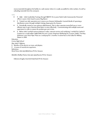 Jason Omar selmon Page 3
moves materials throughout the facility in a safe manner where it is easily accessible for other workers. As well as
unloading materials from the conveyors.
Skills
 1999 – 2002 Leadership Training through NJROTC for 3 years: Rank Cadet Lieutenant JG, Personnel
officer 2 years, Color Guard 3 years, Flag Bearer.
 Trained over 400 associates over 3 years as an Amazon Ambassador. Learned details of operating a
distribution center through multiple training classes given by Amazon.
 Periodically trained on new systems called Kaizens. This is when associate teams find new or more
efficient ways to get a function done faster or more effectively. Communicating with multiple teams and
supervisors in order to ensure the product got out in time.
 Before 2010, I worked various positions in sales, customer service and marketing. I worked for Castles N
Coasters as a cook/cashier (1999-2006) for over 5 years, Empereon Marketing for 1.5 years (2006), Turn Key
Solutions 1 year, Peter Piper Pizza as a cook/prep for 7 months. I’ve done face to face sales for Midway
Nissan in 2006.
Education
Cortez High School
May 2003 ▪ Diploma
Member of the electric car team, and physics.
15 years of martial arts experience.
References
Doris Perez: 602-503-8669 Stow PA for Amazon
Michelle (Shelby) Patino: 623-432-4334 Receive PA for Amazon
Odemeru Etugbo: 623-670-6730 Dock PA for Amazon
 