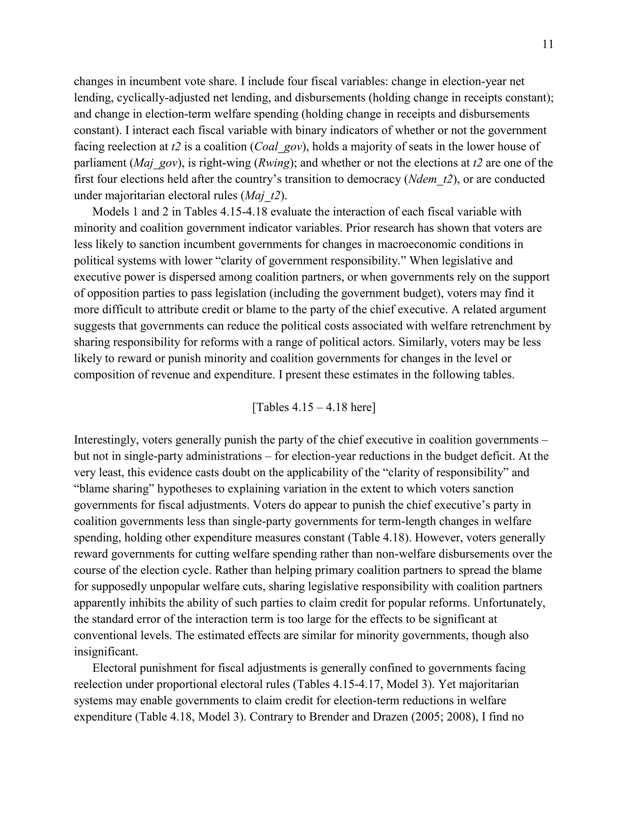 11
changes in incumbent vote share. I include four fiscal variables: change in election-year net
lending, cyclically-adjusted net lending, and disbursements (holding change in receipts constant);
and change in election-term welfare spending (holding change in receipts and disbursements
constant). I interact each fiscal variable with binary indicators of whether or not the government
facing reelection at t2 is a coalition (Coal_gov), holds a majority of seats in the lower house of
parliament (Maj_gov), is right-wing (Rwing); and whether or not the elections at t2 are one of the
first four elections held after the country’s transition to democracy (Ndem_t2), or are conducted
under majoritarian electoral rules (Maj_t2).
Models 1 and 2 in Tables 4.15-4.18 evaluate the interaction of each fiscal variable with
minority and coalition government indicator variables. Prior research has shown that voters are
less likely to sanction incumbent governments for changes in macroeconomic conditions in
political systems with lower “clarity of government responsibility.” When legislative and
executive power is dispersed among coalition partners, or when governments rely on the support
of opposition parties to pass legislation (including the government budget), voters may find it
more difficult to attribute credit or blame to the party of the chief executive. A related argument
suggests that governments can reduce the political costs associated with welfare retrenchment by
sharing responsibility for reforms with a range of political actors. Similarly, voters may be less
likely to reward or punish minority and coalition governments for changes in the level or
composition of revenue and expenditure. I present these estimates in the following tables.
[Tables 4.15 – 4.18 here]
Interestingly, voters generally punish the party of the chief executive in coalition governments –
but not in single-party administrations – for election-year reductions in the budget deficit. At the
very least, this evidence casts doubt on the applicability of the “clarity of responsibility” and
“blame sharing” hypotheses to explaining variation in the extent to which voters sanction
governments for fiscal adjustments. Voters do appear to punish the chief executive’s party in
coalition governments less than single-party governments for term-length changes in welfare
spending, holding other expenditure measures constant (Table 4.18). However, voters generally
reward governments for cutting welfare spending rather than non-welfare disbursements over the
course of the election cycle. Rather than helping primary coalition partners to spread the blame
for supposedly unpopular welfare cuts, sharing legislative responsibility with coalition partners
apparently inhibits the ability of such parties to claim credit for popular reforms. Unfortunately,
the standard error of the interaction term is too large for the effects to be significant at
conventional levels. The estimated effects are similar for minority governments, though also
insignificant.
Electoral punishment for fiscal adjustments is generally confined to governments facing
reelection under proportional electoral rules (Tables 4.15-4.17, Model 3). Yet majoritarian
systems may enable governments to claim credit for election-term reductions in welfare
expenditure (Table 4.18, Model 3). Contrary to Brender and Drazen (2005; 2008), I find no
 