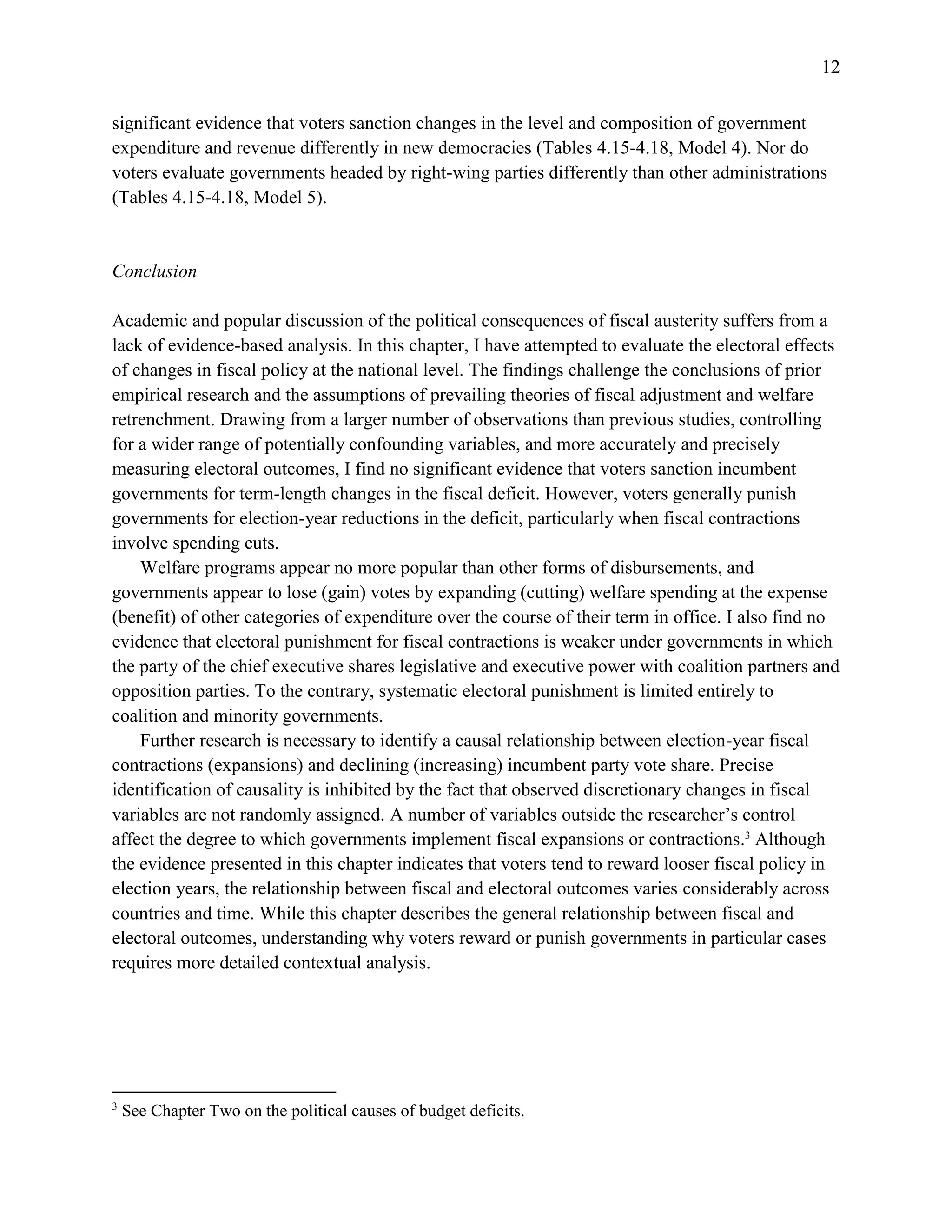 12
significant evidence that voters sanction changes in the level and composition of government
expenditure and revenue differently in new democracies (Tables 4.15-4.18, Model 4). Nor do
voters evaluate governments headed by right-wing parties differently than other administrations
(Tables 4.15-4.18, Model 5).
Conclusion
Academic and popular discussion of the political consequences of fiscal austerity suffers from a
lack of evidence-based analysis. In this chapter, I have attempted to evaluate the electoral effects
of changes in fiscal policy at the national level. The findings challenge the conclusions of prior
empirical research and the assumptions of prevailing theories of fiscal adjustment and welfare
retrenchment. Drawing from a larger number of observations than previous studies, controlling
for a wider range of potentially confounding variables, and more accurately and precisely
measuring electoral outcomes, I find no significant evidence that voters sanction incumbent
governments for term-length changes in the fiscal deficit. However, voters generally punish
governments for election-year reductions in the deficit, particularly when fiscal contractions
involve spending cuts.
Welfare programs appear no more popular than other forms of disbursements, and
governments appear to lose (gain) votes by expanding (cutting) welfare spending at the expense
(benefit) of other categories of expenditure over the course of their term in office. I also find no
evidence that electoral punishment for fiscal contractions is weaker under governments in which
the party of the chief executive shares legislative and executive power with coalition partners and
opposition parties. To the contrary, systematic electoral punishment is limited entirely to
coalition and minority governments.
Further research is necessary to identify a causal relationship between election-year fiscal
contractions (expansions) and declining (increasing) incumbent party vote share. Precise
identification of causality is inhibited by the fact that observed discretionary changes in fiscal
variables are not randomly assigned. A number of variables outside the researcher’s control
affect the degree to which governments implement fiscal expansions or contractions.3
Although
the evidence presented in this chapter indicates that voters tend to reward looser fiscal policy in
election years, the relationship between fiscal and electoral outcomes varies considerably across
countries and time. While this chapter describes the general relationship between fiscal and
electoral outcomes, understanding why voters reward or punish governments in particular cases
requires more detailed contextual analysis.
3
See Chapter Two on the political causes of budget deficits.
 