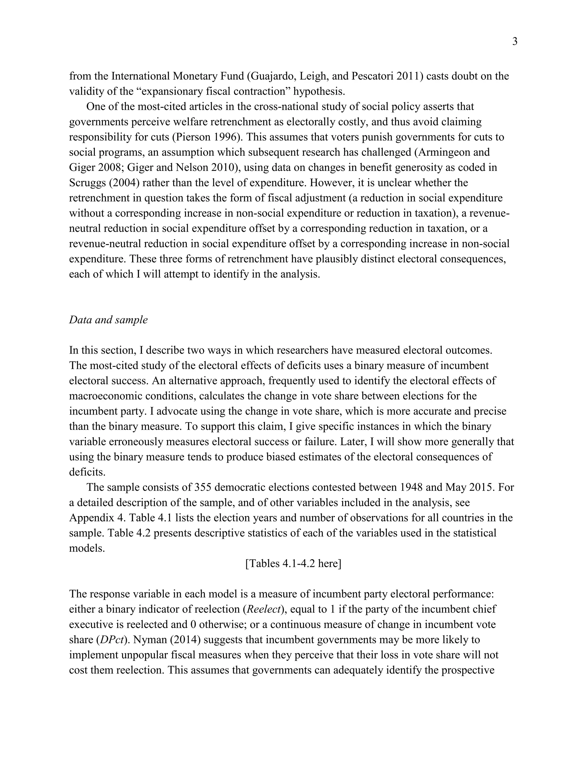 3
from the International Monetary Fund (Guajardo, Leigh, and Pescatori 2011) casts doubt on the
validity of the “expansionary fiscal contraction” hypothesis.
One of the most-cited articles in the cross-national study of social policy asserts that
governments perceive welfare retrenchment as electorally costly, and thus avoid claiming
responsibility for cuts (Pierson 1996). This assumes that voters punish governments for cuts to
social programs, an assumption which subsequent research has challenged (Armingeon and
Giger 2008; Giger and Nelson 2010), using data on changes in benefit generosity as coded in
Scruggs (2004) rather than the level of expenditure. However, it is unclear whether the
retrenchment in question takes the form of fiscal adjustment (a reduction in social expenditure
without a corresponding increase in non-social expenditure or reduction in taxation), a revenue-
neutral reduction in social expenditure offset by a corresponding reduction in taxation, or a
revenue-neutral reduction in social expenditure offset by a corresponding increase in non-social
expenditure. These three forms of retrenchment have plausibly distinct electoral consequences,
each of which I will attempt to identify in the analysis.
Data and sample
In this section, I describe two ways in which researchers have measured electoral outcomes.
The most-cited study of the electoral effects of deficits uses a binary measure of incumbent
electoral success. An alternative approach, frequently used to identify the electoral effects of
macroeconomic conditions, calculates the change in vote share between elections for the
incumbent party. I advocate using the change in vote share, which is more accurate and precise
than the binary measure. To support this claim, I give specific instances in which the binary
variable erroneously measures electoral success or failure. Later, I will show more generally that
using the binary measure tends to produce biased estimates of the electoral consequences of
deficits.
The sample consists of 355 democratic elections contested between 1948 and May 2015. For
a detailed description of the sample, and of other variables included in the analysis, see
Appendix 4. Table 4.1 lists the election years and number of observations for all countries in the
sample. Table 4.2 presents descriptive statistics of each of the variables used in the statistical
models.
[Tables 4.1-4.2 here]
The response variable in each model is a measure of incumbent party electoral performance:
either a binary indicator of reelection (Reelect), equal to 1 if the party of the incumbent chief
executive is reelected and 0 otherwise; or a continuous measure of change in incumbent vote
share (DPct). Nyman (2014) suggests that incumbent governments may be more likely to
implement unpopular fiscal measures when they perceive that their loss in vote share will not
cost them reelection. This assumes that governments can adequately identify the prospective
 