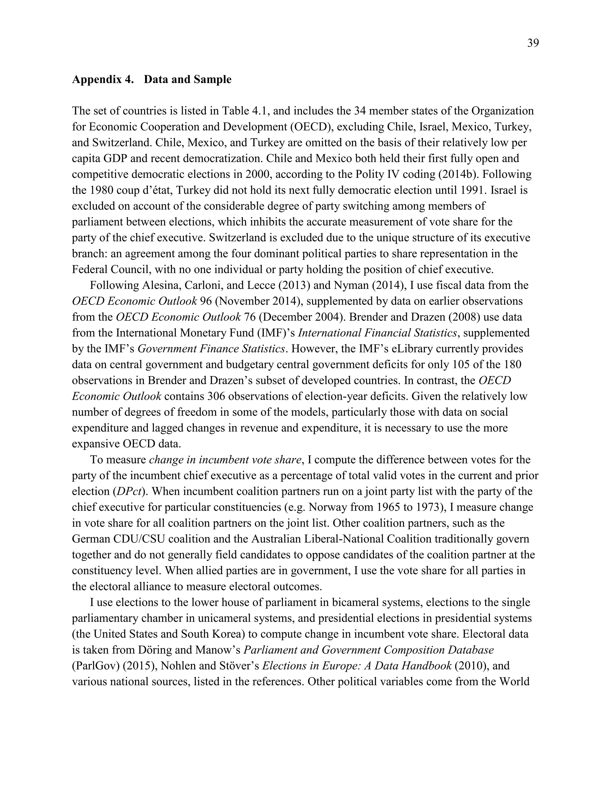 39
Appendix 4. Data and Sample
The set of countries is listed in Table 4.1, and includes the 34 member states of the Organization
for Economic Cooperation and Development (OECD), excluding Chile, Israel, Mexico, Turkey,
and Switzerland. Chile, Mexico, and Turkey are omitted on the basis of their relatively low per
capita GDP and recent democratization. Chile and Mexico both held their first fully open and
competitive democratic elections in 2000, according to the Polity IV coding (2014b). Following
the 1980 coup d’état, Turkey did not hold its next fully democratic election until 1991. Israel is
excluded on account of the considerable degree of party switching among members of
parliament between elections, which inhibits the accurate measurement of vote share for the
party of the chief executive. Switzerland is excluded due to the unique structure of its executive
branch: an agreement among the four dominant political parties to share representation in the
Federal Council, with no one individual or party holding the position of chief executive.
Following Alesina, Carloni, and Lecce (2013) and Nyman (2014), I use fiscal data from the
OECD Economic Outlook 96 (November 2014), supplemented by data on earlier observations
from the OECD Economic Outlook 76 (December 2004). Brender and Drazen (2008) use data
from the International Monetary Fund (IMF)’s International Financial Statistics, supplemented
by the IMF’s Government Finance Statistics. However, the IMF’s eLibrary currently provides
data on central government and budgetary central government deficits for only 105 of the 180
observations in Brender and Drazen’s subset of developed countries. In contrast, the OECD
Economic Outlook contains 306 observations of election-year deficits. Given the relatively low
number of degrees of freedom in some of the models, particularly those with data on social
expenditure and lagged changes in revenue and expenditure, it is necessary to use the more
expansive OECD data.
To measure change in incumbent vote share, I compute the difference between votes for the
party of the incumbent chief executive as a percentage of total valid votes in the current and prior
election (DPct). When incumbent coalition partners run on a joint party list with the party of the
chief executive for particular constituencies (e.g. Norway from 1965 to 1973), I measure change
in vote share for all coalition partners on the joint list. Other coalition partners, such as the
German CDU/CSU coalition and the Australian Liberal-National Coalition traditionally govern
together and do not generally field candidates to oppose candidates of the coalition partner at the
constituency level. When allied parties are in government, I use the vote share for all parties in
the electoral alliance to measure electoral outcomes.
I use elections to the lower house of parliament in bicameral systems, elections to the single
parliamentary chamber in unicameral systems, and presidential elections in presidential systems
(the United States and South Korea) to compute change in incumbent vote share. Electoral data
is taken from Döring and Manow’s Parliament and Government Composition Database
(ParlGov) (2015), Nohlen and Stöver’s Elections in Europe: A Data Handbook (2010), and
various national sources, listed in the references. Other political variables come from the World
 