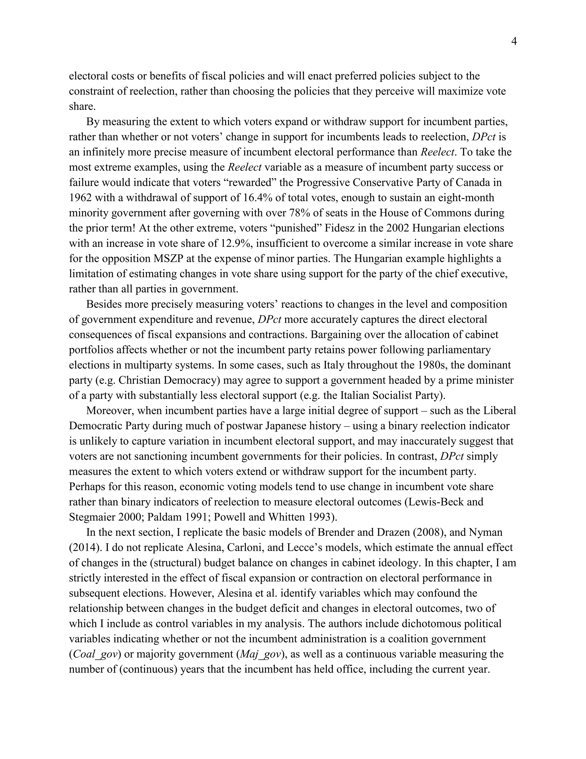 4
electoral costs or benefits of fiscal policies and will enact preferred policies subject to the
constraint of reelection, rather than choosing the policies that they perceive will maximize vote
share.
By measuring the extent to which voters expand or withdraw support for incumbent parties,
rather than whether or not voters’ change in support for incumbents leads to reelection, DPct is
an infinitely more precise measure of incumbent electoral performance than Reelect. To take the
most extreme examples, using the Reelect variable as a measure of incumbent party success or
failure would indicate that voters “rewarded” the Progressive Conservative Party of Canada in
1962 with a withdrawal of support of 16.4% of total votes, enough to sustain an eight-month
minority government after governing with over 78% of seats in the House of Commons during
the prior term! At the other extreme, voters “punished” Fidesz in the 2002 Hungarian elections
with an increase in vote share of 12.9%, insufficient to overcome a similar increase in vote share
for the opposition MSZP at the expense of minor parties. The Hungarian example highlights a
limitation of estimating changes in vote share using support for the party of the chief executive,
rather than all parties in government.
Besides more precisely measuring voters’ reactions to changes in the level and composition
of government expenditure and revenue, DPct more accurately captures the direct electoral
consequences of fiscal expansions and contractions. Bargaining over the allocation of cabinet
portfolios affects whether or not the incumbent party retains power following parliamentary
elections in multiparty systems. In some cases, such as Italy throughout the 1980s, the dominant
party (e.g. Christian Democracy) may agree to support a government headed by a prime minister
of a party with substantially less electoral support (e.g. the Italian Socialist Party).
Moreover, when incumbent parties have a large initial degree of support – such as the Liberal
Democratic Party during much of postwar Japanese history – using a binary reelection indicator
is unlikely to capture variation in incumbent electoral support, and may inaccurately suggest that
voters are not sanctioning incumbent governments for their policies. In contrast, DPct simply
measures the extent to which voters extend or withdraw support for the incumbent party.
Perhaps for this reason, economic voting models tend to use change in incumbent vote share
rather than binary indicators of reelection to measure electoral outcomes (Lewis-Beck and
Stegmaier 2000; Paldam 1991; Powell and Whitten 1993).
In the next section, I replicate the basic models of Brender and Drazen (2008), and Nyman
(2014). I do not replicate Alesina, Carloni, and Lecce’s models, which estimate the annual effect
of changes in the (structural) budget balance on changes in cabinet ideology. In this chapter, I am
strictly interested in the effect of fiscal expansion or contraction on electoral performance in
subsequent elections. However, Alesina et al. identify variables which may confound the
relationship between changes in the budget deficit and changes in electoral outcomes, two of
which I include as control variables in my analysis. The authors include dichotomous political
variables indicating whether or not the incumbent administration is a coalition government
(Coal_gov) or majority government (Maj_gov), as well as a continuous variable measuring the
number of (continuous) years that the incumbent has held office, including the current year.
 