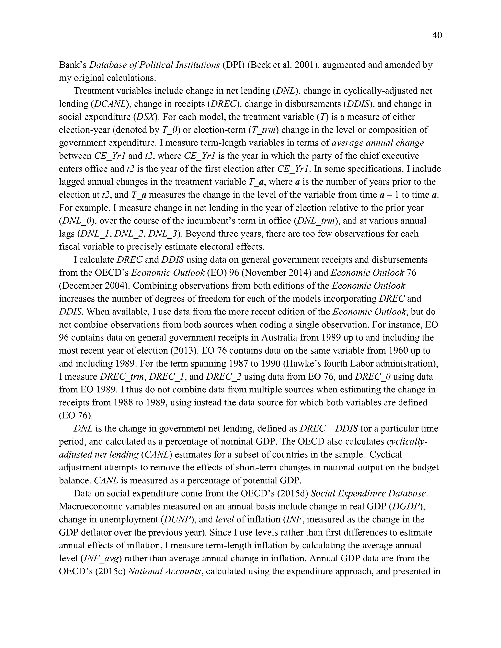 40
Bank’s Database of Political Institutions (DPI) (Beck et al. 2001), augmented and amended by
my original calculations.
Treatment variables include change in net lending (DNL), change in cyclically-adjusted net
lending (DCANL), change in receipts (DREC), change in disbursements (DDIS), and change in
social expenditure (DSX). For each model, the treatment variable (T) is a measure of either
election-year (denoted by T_0) or election-term (T_trm) change in the level or composition of
government expenditure. I measure term-length variables in terms of average annual change
between CE_Yr1 and t2, where CE_Yr1 is the year in which the party of the chief executive
enters office and t2 is the year of the first election after CE_Yr1. In some specifications, I include
lagged annual changes in the treatment variable T_a, where a is the number of years prior to the
election at t2, and T_a measures the change in the level of the variable from time a – 1 to time a.
For example, I measure change in net lending in the year of election relative to the prior year
(DNL_0), over the course of the incumbent’s term in office (DNL_trm), and at various annual
lags (DNL_1, DNL_2, DNL_3). Beyond three years, there are too few observations for each
fiscal variable to precisely estimate electoral effects.
I calculate DREC and DDIS using data on general government receipts and disbursements
from the OECD’s Economic Outlook (EO) 96 (November 2014) and Economic Outlook 76
(December 2004). Combining observations from both editions of the Economic Outlook
increases the number of degrees of freedom for each of the models incorporating DREC and
DDIS. When available, I use data from the more recent edition of the Economic Outlook, but do
not combine observations from both sources when coding a single observation. For instance, EO
96 contains data on general government receipts in Australia from 1989 up to and including the
most recent year of election (2013). EO 76 contains data on the same variable from 1960 up to
and including 1989. For the term spanning 1987 to 1990 (Hawke’s fourth Labor administration),
I measure DREC_trm, DREC_1, and DREC_2 using data from EO 76, and DREC_0 using data
from EO 1989. I thus do not combine data from multiple sources when estimating the change in
receipts from 1988 to 1989, using instead the data source for which both variables are defined
(EO 76).
DNL is the change in government net lending, defined as DREC – DDIS for a particular time
period, and calculated as a percentage of nominal GDP. The OECD also calculates cyclically-
adjusted net lending (CANL) estimates for a subset of countries in the sample. Cyclical
adjustment attempts to remove the effects of short-term changes in national output on the budget
balance. CANL is measured as a percentage of potential GDP.
Data on social expenditure come from the OECD’s (2015d) Social Expenditure Database.
Macroeconomic variables measured on an annual basis include change in real GDP (DGDP),
change in unemployment (DUNP), and level of inflation (INF, measured as the change in the
GDP deflator over the previous year). Since I use levels rather than first differences to estimate
annual effects of inflation, I measure term-length inflation by calculating the average annual
level (INF_avg) rather than average annual change in inflation. Annual GDP data are from the
OECD’s (2015c) National Accounts, calculated using the expenditure approach, and presented in
 