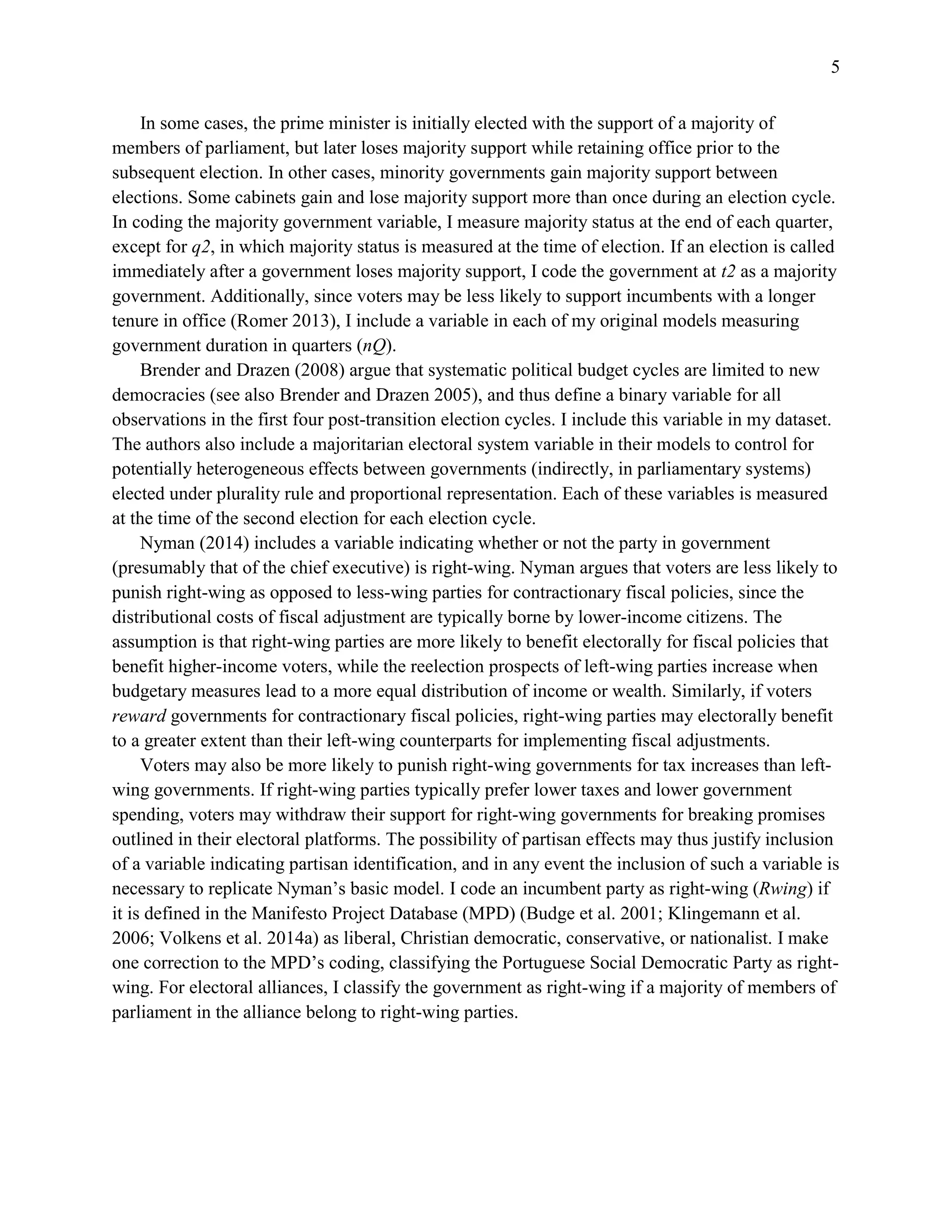 5
In some cases, the prime minister is initially elected with the support of a majority of
members of parliament, but later loses majority support while retaining office prior to the
subsequent election. In other cases, minority governments gain majority support between
elections. Some cabinets gain and lose majority support more than once during an election cycle.
In coding the majority government variable, I measure majority status at the end of each quarter,
except for q2, in which majority status is measured at the time of election. If an election is called
immediately after a government loses majority support, I code the government at t2 as a majority
government. Additionally, since voters may be less likely to support incumbents with a longer
tenure in office (Romer 2013), I include a variable in each of my original models measuring
government duration in quarters (nQ).
Brender and Drazen (2008) argue that systematic political budget cycles are limited to new
democracies (see also Brender and Drazen 2005), and thus define a binary variable for all
observations in the first four post-transition election cycles. I include this variable in my dataset.
The authors also include a majoritarian electoral system variable in their models to control for
potentially heterogeneous effects between governments (indirectly, in parliamentary systems)
elected under plurality rule and proportional representation. Each of these variables is measured
at the time of the second election for each election cycle.
Nyman (2014) includes a variable indicating whether or not the party in government
(presumably that of the chief executive) is right-wing. Nyman argues that voters are less likely to
punish right-wing as opposed to less-wing parties for contractionary fiscal policies, since the
distributional costs of fiscal adjustment are typically borne by lower-income citizens. The
assumption is that right-wing parties are more likely to benefit electorally for fiscal policies that
benefit higher-income voters, while the reelection prospects of left-wing parties increase when
budgetary measures lead to a more equal distribution of income or wealth. Similarly, if voters
reward governments for contractionary fiscal policies, right-wing parties may electorally benefit
to a greater extent than their left-wing counterparts for implementing fiscal adjustments.
Voters may also be more likely to punish right-wing governments for tax increases than left-
wing governments. If right-wing parties typically prefer lower taxes and lower government
spending, voters may withdraw their support for right-wing governments for breaking promises
outlined in their electoral platforms. The possibility of partisan effects may thus justify inclusion
of a variable indicating partisan identification, and in any event the inclusion of such a variable is
necessary to replicate Nyman’s basic model. I code an incumbent party as right-wing (Rwing) if
it is defined in the Manifesto Project Database (MPD) (Budge et al. 2001; Klingemann et al.
2006; Volkens et al. 2014a) as liberal, Christian democratic, conservative, or nationalist. I make
one correction to the MPD’s coding, classifying the Portuguese Social Democratic Party as right-
wing. For electoral alliances, I classify the government as right-wing if a majority of members of
parliament in the alliance belong to right-wing parties.
 