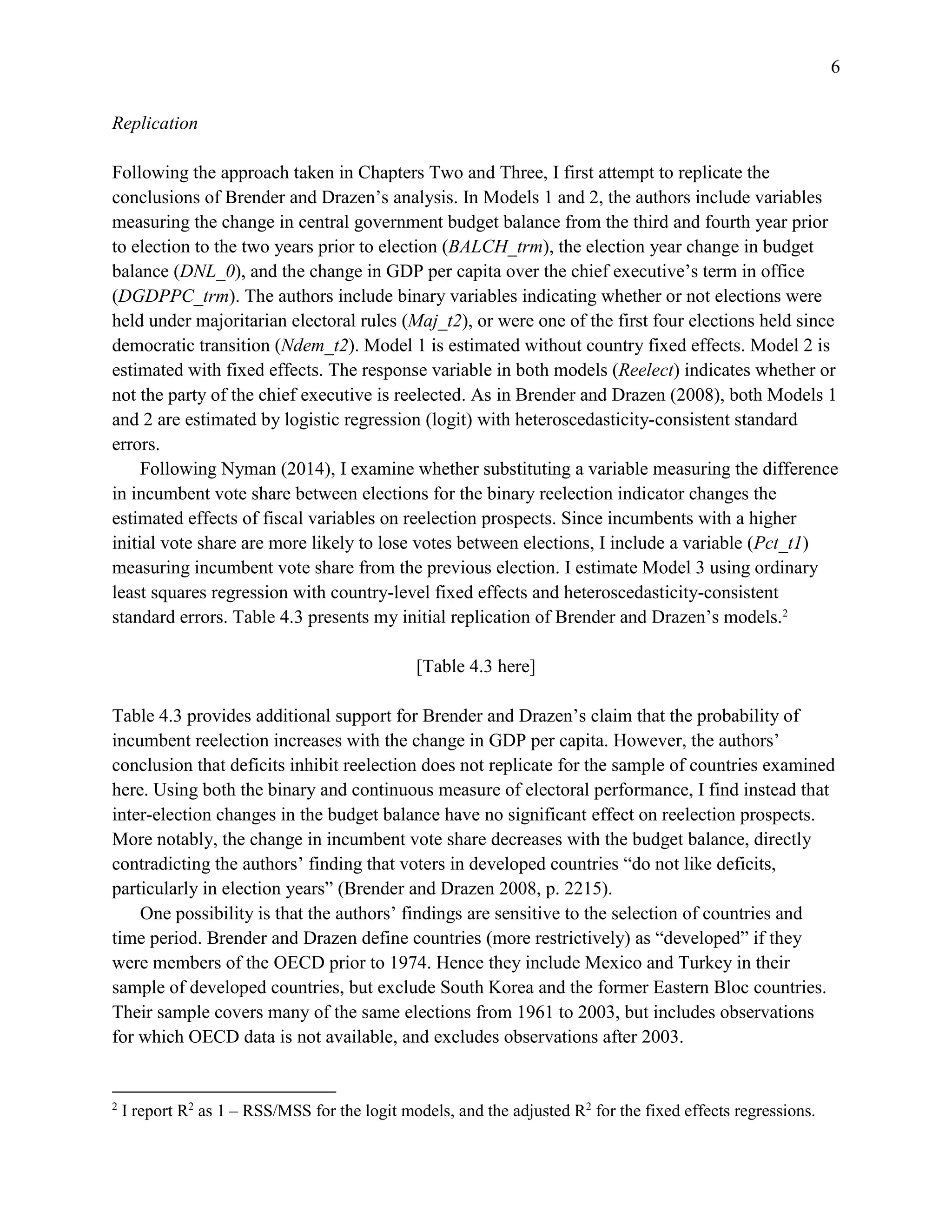 6
Replication
Following the approach taken in Chapters Two and Three, I first attempt to replicate the
conclusions of Brender and Drazen’s analysis. In Models 1 and 2, the authors include variables
measuring the change in central government budget balance from the third and fourth year prior
to election to the two years prior to election (BALCH_trm), the election year change in budget
balance (DNL_0), and the change in GDP per capita over the chief executive’s term in office
(DGDPPC_trm). The authors include binary variables indicating whether or not elections were
held under majoritarian electoral rules (Maj_t2), or were one of the first four elections held since
democratic transition (Ndem_t2). Model 1 is estimated without country fixed effects. Model 2 is
estimated with fixed effects. The response variable in both models (Reelect) indicates whether or
not the party of the chief executive is reelected. As in Brender and Drazen (2008), both Models 1
and 2 are estimated by logistic regression (logit) with heteroscedasticity-consistent standard
errors.
Following Nyman (2014), I examine whether substituting a variable measuring the difference
in incumbent vote share between elections for the binary reelection indicator changes the
estimated effects of fiscal variables on reelection prospects. Since incumbents with a higher
initial vote share are more likely to lose votes between elections, I include a variable (Pct_t1)
measuring incumbent vote share from the previous election. I estimate Model 3 using ordinary
least squares regression with country-level fixed effects and heteroscedasticity-consistent
standard errors. Table 4.3 presents my initial replication of Brender and Drazen’s models.2
[Table 4.3 here]
Table 4.3 provides additional support for Brender and Drazen’s claim that the probability of
incumbent reelection increases with the change in GDP per capita. However, the authors’
conclusion that deficits inhibit reelection does not replicate for the sample of countries examined
here. Using both the binary and continuous measure of electoral performance, I find instead that
inter-election changes in the budget balance have no significant effect on reelection prospects.
More notably, the change in incumbent vote share decreases with the budget balance, directly
contradicting the authors’ finding that voters in developed countries “do not like deficits,
particularly in election years” (Brender and Drazen 2008, p. 2215).
One possibility is that the authors’ findings are sensitive to the selection of countries and
time period. Brender and Drazen define countries (more restrictively) as “developed” if they
were members of the OECD prior to 1974. Hence they include Mexico and Turkey in their
sample of developed countries, but exclude South Korea and the former Eastern Bloc countries.
Their sample covers many of the same elections from 1961 to 2003, but includes observations
for which OECD data is not available, and excludes observations after 2003.
2
I report R2
as 1 – RSS/MSS for the logit models, and the adjusted R2
for the fixed effects regressions.
 