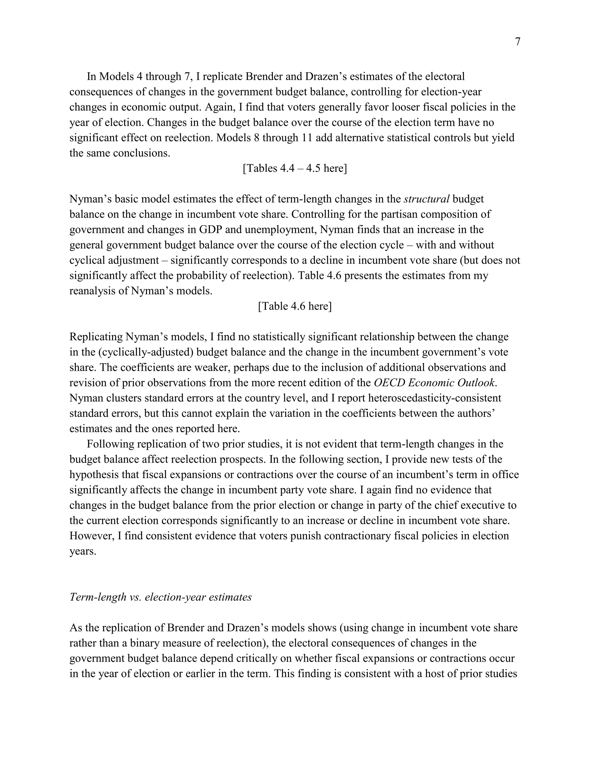 7
In Models 4 through 7, I replicate Brender and Drazen’s estimates of the electoral
consequences of changes in the government budget balance, controlling for election-year
changes in economic output. Again, I find that voters generally favor looser fiscal policies in the
year of election. Changes in the budget balance over the course of the election term have no
significant effect on reelection. Models 8 through 11 add alternative statistical controls but yield
the same conclusions.
[Tables 4.4 – 4.5 here]
Nyman’s basic model estimates the effect of term-length changes in the structural budget
balance on the change in incumbent vote share. Controlling for the partisan composition of
government and changes in GDP and unemployment, Nyman finds that an increase in the
general government budget balance over the course of the election cycle – with and without
cyclical adjustment – significantly corresponds to a decline in incumbent vote share (but does not
significantly affect the probability of reelection). Table 4.6 presents the estimates from my
reanalysis of Nyman’s models.
[Table 4.6 here]
Replicating Nyman’s models, I find no statistically significant relationship between the change
in the (cyclically-adjusted) budget balance and the change in the incumbent government’s vote
share. The coefficients are weaker, perhaps due to the inclusion of additional observations and
revision of prior observations from the more recent edition of the OECD Economic Outlook.
Nyman clusters standard errors at the country level, and I report heteroscedasticity-consistent
standard errors, but this cannot explain the variation in the coefficients between the authors’
estimates and the ones reported here.
Following replication of two prior studies, it is not evident that term-length changes in the
budget balance affect reelection prospects. In the following section, I provide new tests of the
hypothesis that fiscal expansions or contractions over the course of an incumbent’s term in office
significantly affects the change in incumbent party vote share. I again find no evidence that
changes in the budget balance from the prior election or change in party of the chief executive to
the current election corresponds significantly to an increase or decline in incumbent vote share.
However, I find consistent evidence that voters punish contractionary fiscal policies in election
years.
Term-length vs. election-year estimates
As the replication of Brender and Drazen’s models shows (using change in incumbent vote share
rather than a binary measure of reelection), the electoral consequences of changes in the
government budget balance depend critically on whether fiscal expansions or contractions occur
in the year of election or earlier in the term. This finding is consistent with a host of prior studies
 