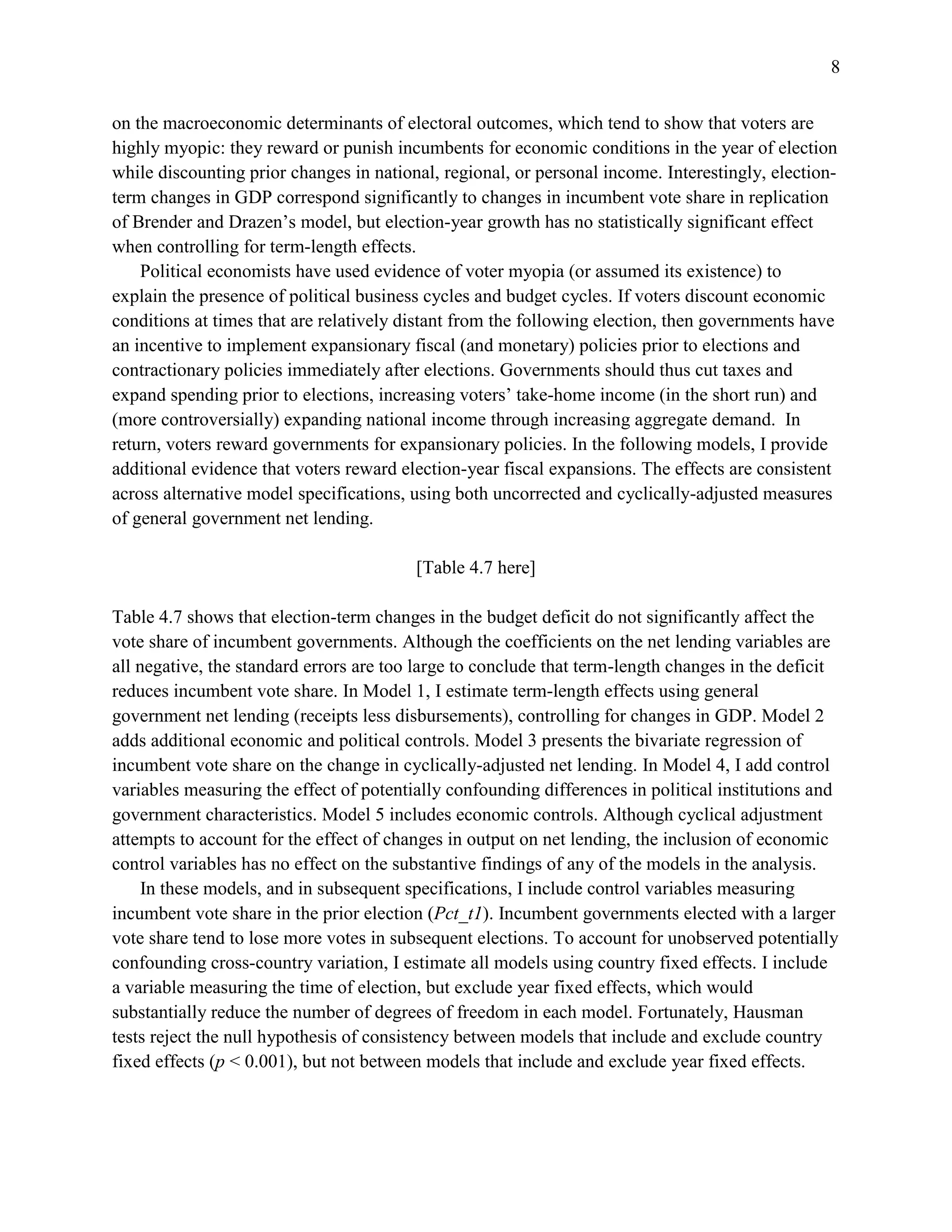 8
on the macroeconomic determinants of electoral outcomes, which tend to show that voters are
highly myopic: they reward or punish incumbents for economic conditions in the year of election
while discounting prior changes in national, regional, or personal income. Interestingly, election-
term changes in GDP correspond significantly to changes in incumbent vote share in replication
of Brender and Drazen’s model, but election-year growth has no statistically significant effect
when controlling for term-length effects.
Political economists have used evidence of voter myopia (or assumed its existence) to
explain the presence of political business cycles and budget cycles. If voters discount economic
conditions at times that are relatively distant from the following election, then governments have
an incentive to implement expansionary fiscal (and monetary) policies prior to elections and
contractionary policies immediately after elections. Governments should thus cut taxes and
expand spending prior to elections, increasing voters’ take-home income (in the short run) and
(more controversially) expanding national income through increasing aggregate demand. In
return, voters reward governments for expansionary policies. In the following models, I provide
additional evidence that voters reward election-year fiscal expansions. The effects are consistent
across alternative model specifications, using both uncorrected and cyclically-adjusted measures
of general government net lending.
[Table 4.7 here]
Table 4.7 shows that election-term changes in the budget deficit do not significantly affect the
vote share of incumbent governments. Although the coefficients on the net lending variables are
all negative, the standard errors are too large to conclude that term-length changes in the deficit
reduces incumbent vote share. In Model 1, I estimate term-length effects using general
government net lending (receipts less disbursements), controlling for changes in GDP. Model 2
adds additional economic and political controls. Model 3 presents the bivariate regression of
incumbent vote share on the change in cyclically-adjusted net lending. In Model 4, I add control
variables measuring the effect of potentially confounding differences in political institutions and
government characteristics. Model 5 includes economic controls. Although cyclical adjustment
attempts to account for the effect of changes in output on net lending, the inclusion of economic
control variables has no effect on the substantive findings of any of the models in the analysis.
In these models, and in subsequent specifications, I include control variables measuring
incumbent vote share in the prior election (Pct_t1). Incumbent governments elected with a larger
vote share tend to lose more votes in subsequent elections. To account for unobserved potentially
confounding cross-country variation, I estimate all models using country fixed effects. I include
a variable measuring the time of election, but exclude year fixed effects, which would
substantially reduce the number of degrees of freedom in each model. Fortunately, Hausman
tests reject the null hypothesis of consistency between models that include and exclude country
fixed effects (p < 0.001), but not between models that include and exclude year fixed effects.
 