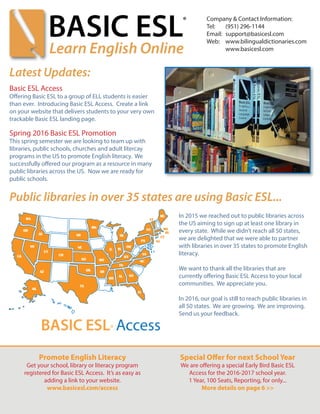 In 2015 we reached out to public libraries across
the US aiming to sign up at least one library in
every state. While we didn’t reach all 50 states,
we are delighted that we were able to partner
with libraries in over 35 states to promote English
literacy.
We want to thank all the libraries that are
currently offering Basic ESL Access to your local
communities. We appreciate you.
In 2016, our goal is still to reach public libraries in
all 50 states. We are growing. We are improving.
Send us your feedback.
Latest Updates:
Basic ESL Access
Offering Basic ESL to a group of ELL students is easier
than ever. Introducing Basic ESL Access. Create a link
on your website that delivers students to your very own
trackable Basic ESL landing page.
Spring 2016 Basic ESL Promotion
This spring semester we are looking to team up with
libraries, public schools, churches and adult litercay
programs in the US to promote English literacy. We
successfully offered our program as a resource in many
public libraries across the US. Now we are ready for
public schools.
Public libraries in over 35 states are using Basic ESL...
Promote English Literacy
Get your school, library or literacy program
registered for Basic ESL Access. It’s as easy as
adding a link to your website.
www.basicesl.com/access
Special Offer for next School Year
We are offering a special Early Bird Basic ESL
Access for the 2016-2017 school year.
1 Year, 100 Seats, Reporting, for only...
More details on page 6 >>
Company & Contact Information:
Tel:	 (951) 296-1144
Email: 	support@basicesl.com
Web:	 www.bilingualdictionaries.com
	 www.basicesl.com
 