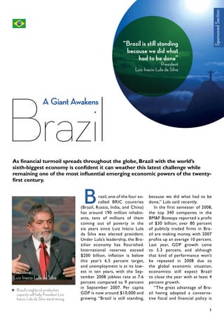 razil, one of the four so-
called BRIC countries
(Brazil, Russia, India, and China)
has around 190 million inhabit-
ants, tens of millions of them
coming out of poverty in the
six years since Luiz Inácio Lula
da Silva was elected president.
Under Lula’s leadership, the Bra-
zilian economy has flourished.
International reserves exceed
$200 billion, inflation is below
this year’s 6.5 percent target,
and unemployment is at its low-
est in ten years, with the Sep-
tember 2008 jobless rate at 7.6
percent compared to 9 percent
in September 2007. Per capita
GDP is now around $10,000 and
growing. “Brazil is still standing,
because we did what had to be
done,” Lula said recently.
In the first semester of 2008,
the top 340 companies in the
BM&F Bovespa reported a profit
of $30 billion; over 80 percent
of publicly traded firms in Bra-
zil are making money, with 2007
profits up an average 10 percent.
Last year, GDP growth came
to 5.3 percent, and although
that kind of performance won’t
be repeated in 2008 due to
the global economic situation,
economists still expect Brazil
to close the year with at least 4
percent growth.
“The great advantage of Bra-
zil having adopted a conserva-
tive fiscal and financial policy is
B
1
“Brazil is still standing
because we did what
had to be done”
President
Luiz Inacio Lula da Silva
President
Luiz Inacio Lula da Silva
Brazil’s mighty oil production
capacity will help President Luiz
Inacio Lula da Silva stand strong
Brazil
A GiantAwakens
SponsoredSection
As financial turmoil spreads throughout the globe, Brazil with the world’s
sixth-biggest economy is confident it can weather this latest challenge while
remaining one of the most influential emerging economic powers of the twenty-
first century.
 