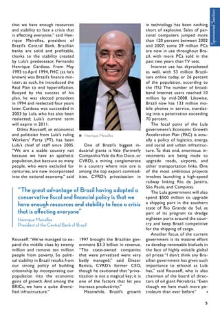 that we have enough resources
and stability to face a crisis that
is affecting everyone,” said Hen-
rique Meirelles, president of
Brazil’s Central Bank. Brazilian
banks are solid and profitable,
thanks to the stability created
by Lula’s predecessor, Fernando
Henrique Cardoso. From May
1993 to April 1994, FHC (as he’s
known) was Brazil’s finance min-
ister; as such, he introduced the
Real Plan to end hyperinflation.
Buoyed by the success of his
plan, he was elected president
in 1994 and reelected four years
later. Cardoso was succeeded in
2003 by Lula, who has also been
reelected; Lula’s current term
will expire in 2011.
Dilma Rousseff, an economist
and politician from Lula’s ruling
Workers’ Party (PT), has been
Lula’s chief of staff since 2005.
“We are a stable country not
because we have an apathetic
population, but because so many
people, who were excluded for
centuries, are now incorporated
into the national economy,” said
Rousseff.“We’ve managed to ex-
pand the middle class by twenty
million and remove ten million
people from poverty. So politi-
cal stability in Brazil results from
our strong policy of building
citizenship by incorporating our
population into the economic
gains of growth. And among the
BRICs, we have a quite diversi-
fied infrastructure.”
One of Brazil’s biggest in-
dustrial giants is Vale (formerly
Companhia Vale do Rio Doce, or
CVRD), a mining conglomerate
in a country where iron ore is
among the top export commod-
ities. CVRD’s privatization in
1997 brought the Brazilian gov-
ernment $3.3 billion in revenue.
“The state-owned companies
that were privatized were very
badly managed,” said Eliezer
Batista, CVRD’s former CEO,
though he cautioned that “priva-
tization is not a magical key; it is
one of the factors that let you
increase productivity.”
Meanwhile, Brazil’s growth
in technology has been nothing
short of explosive. Sales of per-
sonal computers jumped more
than 120 percent between 2002
and 2007; some 29 million PCs
are now in use throughout Bra-
zil, with more PCs sold in the
past two years than TV sets.
Internet use has skyrocketed
as well, with 53 million Brazil-
ians online today, or 26 percent
of the population, according to
the ITU. The number of broad-
band Internet users reached 10
million by mid-2008. Likewise,
Brazil now has 133 million mo-
bile phones in service, translat-
ing into a penetration exceeding
70 percent.	
The focal point of the Lula
government’s Economic Growth
Acceleration Plan (PAC) is actu-
ally a policy of logistics, energy,
and social and urban infrastruc-
ture. To that end, enormous in-
vestments are being made to
upgrade roads, airports, and
other transportation links. One
of the most ambitious projects
involves launching a high-speed
railway linking Rio de Janeiro,
São Paulo, and Campinas.
The Lula government will also
spend $500 million to upgrade
a shipping port in the southern
state of Rio Grande do Sul, as
part of its program to dredge
eighteen ports around the coun-
try and keep Brazil competitive
for the shipping of cargo.
Another focus of the current
government is its massive effort
to develop renewable biofuels in
the face of highly volatile global
oil prices “I don’t think any Bra-
zilian government has given such
importance to ethanol as Lula
has,” said Rousseff, who is also
chairman of the board of direc-
tors of oil giant Petrobrás.“Even
though we have much more pe-
troleum than ever before”
3
Henrique Meirelles
“The great advantage of Brazil having adopted a
conservative fiscal and financial policy is that we
have enough resources and stability to face a crisis
that is affecting everyone”
Henrique Meirelles
President of the Central Bank of Brazil
SponsoredSection
 