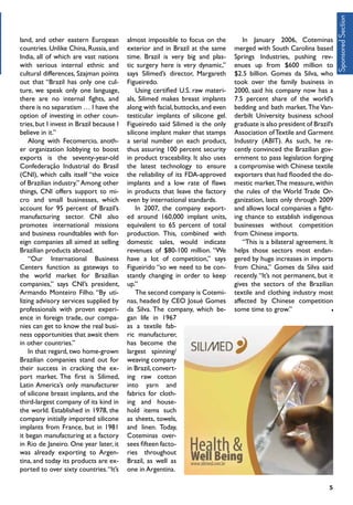 5
land, and other eastern European
countries. Unlike China, Russia, and
India, all of which are vast nations
with serious internal ethnic and
cultural differences, Szajman points
out that “Brazil has only one cul-
ture, we speak only one language,
there are no internal fights, and
there is no separatism … I have the
option of investing in other coun-
tries, but I invest in Brazil because I
believe in it.”
Along with Fecomercio, anoth-
er organization lobbying to boost
exports is the seventy-year-old
Confederação Industrial do Brasil
(CNI), which calls itself “the voice
of Brazilian industry.” Among other
things, CNI offers support to mi-
cro and small businesses, which
account for 95 percent of Brazil’s
manufacturing sector. CNI also
promotes international missions
and business roundtables with for-
eign companies all aimed at selling
Brazilian products abroad.
“Our International Business
Centers function as gateways to
the world market for Brazilian
companies,” says CNI’s president,
Armando Monteiro Filho. “By uti-
lizing advisory services supplied by
professionals with proven experi-
ence in foreign trade, our compa-
nies can get to know the real busi-
ness opportunities that await them
in other countries.”
In that regard, two home-grown
Brazilian companies stand out for
their success in cracking the ex-
port market. The first is Silimed,
Latin America’s only manufacturer
of silicone breast implants, and the
third-largest company of its kind in
the world. Established in 1978, the
company initially imported silicone
implants from France, but in 1981
it began manufacturing at a factory
in Rio de Janeiro. One year later, it
was already exporting to Argen-
tina, and today its products are ex-
ported to over sixty countries.“It’s
almost impossible to focus on the
exterior and in Brazil at the same
time. Brazil is very big and plas-
tic surgery here is very dynamic,”
says Silimed’s director, Margareth
Figueiredo.
Using certified U.S. raw materi-
als, Silimed makes breast implants
along with facial,buttocks,and even
testicular implants of silicone gel.
Figueiredo said Silimed is the only
silicone implant maker that stamps
a serial number on each product,
thus assuring 100 percent security
in product traceability. It also uses
the latest technology to ensure
the reliability of its FDA-approved
implants and a low rate of flaws
in products that leave the factory
even by international standards.
In 2007, the company export-
ed around 160,000 implant units,
equivalent to 65 percent of total
production. This, combined with
domestic sales, would indicate
revenues of $80-100 million. “We
have a lot of competition,” says
Figueirido “so we need to be con-
stantly changing in order to keep
up.”	
The second company is Cotemi-
nas, headed by CEO Josué Gomes
da Silva. The company, which be-
gan life in 1967
as a textile fab-
ric manufacturer,
has become the
largest spinning/
weaving company
in Brazil, convert-
ing raw cotton
into yarn and
fabrics for cloth-
ing and house-
hold items such
as sheets, towels,
and linen. Today,
Coteminas over-
sees fifteen facto-
ries throughout
Brazil, as well as
one in Argentina.
In January 2006, Coteminas
merged with South Carolina based
Springs Industries, pushing rev-
enues up from $600 million to
$2.5 billion. Gomes da Silva, who
took over the family business in
2000, said his company now has a
7.5 percent share of the world’s
bedding and bath market.The Van-
derbilt University business school
graduate is also president of Brazil’s
Association ofTextile and Garment
Industry (ABIT). As such, he re-
cently convinced the Brazilian gov-
ernment to pass legislation forging
a compromise with Chinese textile
exporters that had flooded the do-
mestic market.The measure, within
the rules of the World Trade Or-
ganization, lasts only through 2009
and allows local companies a fight-
ing chance to establish indigenous
businesses without competition
from Chinese imports.
“This is a bilateral agreement. It
helps those sectors most endan-
gered by huge increases in imports
from China,” Gomes da Silva said
recently.“It’s not permanent, but it
gives the sectors of the Brazilian
textile and clothing industry most
affected by Chinese competition
some time to grow.”
SponsoredSection
 