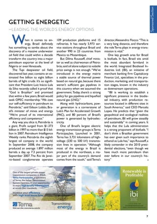 Getting Energetic
Leading the World’s Energy Options
hen it comes to en-
ergy, Brazil definitely
has something to samba about: the
discovery of a massive underwater
oil field that could within a decade
transform the country into a major
petroleum exporter at the level of
Nigeria or evenVenezuela.
The Tupi deepwater oil field,
discovered last year, contains an es-
timated five billion to eight billion
barrels of light crude. It’s so signifi-
cant that President Luiz Inácio Lula
da Silva recently called it proof that
“God is Brazilian” and promised
that within a few years,Brazil would
seek OPEC membership.“We owe
our self-sufficiency in petroleum to
Petrobrás,” said Edison Lobão, Bra-
zil’s minister of mines and energy.
“We’re proud of its international
efficiency and competence.”
Any way you slice it, Petrobrás is
a giant. Profit surged from $1.373
billion in 1997 to more than $13 bil-
lion in 2007. Petroleum Intelligence
Weekly ranks Petrobrás the eighth
largest oil company in the world.
In September 2008, the company
produced an average 1.897 million
barrels a day, up 7.3 percent from
September 2007.The Rio de Janei-
ro–based conglomerate operates
109 production platforms and 15
refineries. It has nearly 5,973 ser-
vice stations throughout Brazil and
another 990 in 23 countries from
Mexico to Mozambique.	
But Dilma Rousseff, chief minis-
ter as well as chairwoman of Petro-
brás,said oil alone subject to volatile
price swings is not enough.“We’ve
introduced in the energy matrix
a stable source of thermal power
based on natural gas, because there
weren’t sufficient gas pipelines in
this country when we assumed the
government.Today, there’s a strong
policy for gas pipelines and liquefied
natural gas (LNG).”
Along with hydrocarbons, pow-
er generation is a cornerstone of
Lula’s Plan for Accelerated Growth
(PAC), and 80 percent of Brazil’s
power is generated by hydroelec-
tricity.
One of Brazil’s largest electric
energy transmission groups isTerna
Participações. Launched in 2001,
Terna has 3,731 kilometers of high-
voltage (230 to 500 kV) transmis-
sion lines in operation. “Although
most of the energy in Brazil is
produced in the northeast, a ma-
jor part of the country’s demand
comes from the south,” saidTerna’s
director,Alessandro Flocco.“This is
a very long distance, and therefore
the roleTerna plays in energy trans-
mission is vital.”
One key growth area for Brazil
is biofuels. In fact, Brazil sits amid
the most abundant farmland in
the world. Integrated Biodiesel In-
dustries Ltd. (IBI), an initiative of
merchant banking firm Capitalcorp
Finance Ltd., specializes in the pro-
duction, marketing, and transporta-
tion stages, known in the industry
as downstream operations.
“IBI is working to establish a
significant presence in the biodie-
sel industry, with production re-
sources located in different sites in
South America,” said CEO Marcelo
Lopes. He predicts that “given the
geopolitical and ecological realities
of petroleum, IBI will grow steadily
and sustainably” in coming years. It
helps that the Lula administration
is a strong proponent of biofuels.“I
don’t think a Brazilian government
has ever given such importance to
ethanol as Lula has,” says Rousseff,a
likely contender in the 2010 presi-
dential elections, “even though we
have much more petroleum than
ever before in our country’s his-
tory.”
W
SponsoredSection
7
 