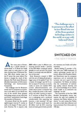 Switched On
the New IT Power
fter many years of boast-
ing it would become a
world leader in IT, Brazil has finally
taken steps to make good on that
claim. Among them: Provisional De-
cree 428, which slashes taxes on
the IT sector like never before.The
decree is largely the result of lob-
bying by São Paulo based Brasscom
(Brazilian Association of Information
Technology and Communication
Companies).
“The challenge now for Brasscom
and for the IT companies is to perse-
vere in the effort to turn Brazil into
one of the world’s three greatest
technology centers,on par with India
and China,” saidAntônio Carlo Regis
Gil,president of Brasscom.
At present, Brazil has the world’s
eighth-largest internal IT market as
well as the largest IT labor pool in
Latin America. Yet it exports only
$800 million a year in offshore out-
sourcing services barely 1 percent
of the $70 billion companies spend
globally on such services.The world
leader is currently India with $50 bil-
lion of that total.
Enter Brasscom, created in 2004
with the aim of helping Brazil grab a
bigger piece of the global IT pie.“It’s
a matter of strategy,” says Gil.“In or-
der to export IT services, no trucks,
roads, or ports are needed. With
current telecommunications, one
needs only to press a computer key.
But a simple key press is also need-
ed for any other country to export
its IT services to Brazil. The indus-
try is undergoing such a profound
transformation that exporting has
become a vital necessity.” Gil says
Brazil’s IT industry could reach the
$5 billion mark by 2011, assuming
local and state governments provide
the necessary tax breaks and other
incentives.
Brazil’s leading IT provider is Po-
litec, with over 7,000 employees, 15
robust technology centers and 15
branch offices.Vice President Edenil-
son Fleischmann says his company’s
experience and an extremely low
turnover rate set it apart from the
competition. “At Politec, we believe
that the combination of technol-
ogy, quality, cultural diversity, and
our acute knowledge of our clients’
needs enable us to overcome any
challenge,” he said.
“The automation of the Year 2000
Brazilian demographic census rep-
resents the type and scalability of
solutions that Politec delivers to its
clients,” he said, noting that Politec
was able to slash data collection and
input processes from three years to
100 days.
A
“The challenge now is
to persevere in the effort
to turn Brazil into one
of the three greatest
technology centers in
the world, on a par with
India and China”
António Gil,
President of BRASSCOM
SponsoredSection
8
 