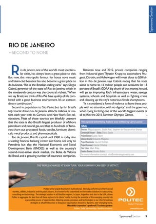 Sponsored Section 9
RIO DE JANEIRO
SECOND TO NONE
io de Janeiro,one of the world’s most spectacu-
lar cities, has always been a great place to visit.
But now, this metropolis famous for bossa nova music
and bikini-clad beauties has also become a great place to
do business.“Rio is the Brazilian calling card,” says Sérgio
Cabral, governor of the state of Rio de Janeiro, which in
the nineteenth century was the country’s richest.“When
we say Brazil,we think of Rio.We have quality of life com-
bined with a good business environment. It’s an extraor-
dinary combination.”
Second in population to São Paulo but by far Brazil’s
top tourist draw, Rio de Janeiro attracts millions of visi-
tors each year with its Carnival and NewYear’s Eve cel-
ebrations. Most of those tourists are blissfully unaware
that the state is also Brazil’s largest producer of offshore
petroleum and natural gas,and that its hundreds of facto-
ries churn out processed foods,textiles,furniture,chemi-
cals,metal products,and pharmaceuticals.
Rio de Janeiro, Brazil’s capital until 1960, is today also
a leading financial banking center, and home not only to
Petrobrás but also the National Economic and Social
Development Bank (BNDES) as well as the country’s
second-most-active stock market, the Bolsa da Valores
do Brasil,and a growing number of insurance companies.
Between now and 2012, private companies ranging
from industrial giant Thyssen Krupp to automakers Peu-
geot,Citroën,andVolkswagen will invest close to $50 bil-
lion in Rio de Janeiro, says Cabral, noting that his state
alone is home to 16 million people and accounts for 13
percent of Brazil’s GDP.A big chunk of that money,he said,
will go to improving Rio’s infrastructure water, sewage
systems, schools and hospitals as well as fighting crime
and cleaning up the city’s notorious favela shantytowns.
“It is considered a form of violence to leave these peo-
ple with no attention, with no dignity,” said the governor,
who’s vying to bring one of the world’s biggest events of
all to Rio:the 2016 Summer Olympic Games.
R
Directors: Maja Lapcevic, Elodie Piat, Stephen de Vasconcellos-Sharpe
Commercial Director – Global: David Seale
Project Director:Laura Faure
Editorial Director: Eduardo Magaña
Project Coordinator: Lauren Holmes
ProjectAssistant: Kavita Chhabra
Chief Editor: Mark Riley
Creative Director: Branko Bobic
For more information contact: info@smlstrategicmedia.com
SML
This special advertising feature was written by Larry Luxner
SponsoredSection
 