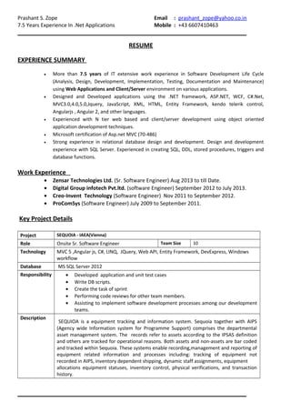 Prashant S. Zope Email : prashant_zope@yahoo.co.in
7.5 Years Experience In .Net Applications Mobile : +43 6607410463
RESUME
EXPERIENCE SUMMARY
• More than 7.5 years of IT extensive work experience in Software Development Life Cycle
(Analysis, Design, Development, Implementation, Testing, Documentation and Maintenance)
using Web Applications and Client/Server environment on various applications.
• Designed and Developed applications using the .NET framework, ASP.NET, WCF, C#.Net,
MVC3.0,4.0,5.0,Jquery, JavaScript, XML, HTML, Entity Framework, kendo telerik control,
Angularjs , Angular 2, and other languages.
• Experienced with N tier web based and client/server development using object oriented
application development techniques.
• Microsoft certification of Asp.net MVC (70-486)
• Strong experience in relational database design and development. Design and development
experience with SQL Server. Experienced in creating SQL, DDL, stored procedures, triggers and
database functions.
Work Experience
• Zensar Technologies Ltd. (Sr. Software Engineer) Aug 2013 to till Date.
• Digital Group infotech Pvt.ltd. (software Engineer) September 2012 to July 2013.
• Creo-Invent Technology (Software Engineer) Nov 2011 to September 2012.
• ProComSys (Software Engineer) July 2009 to September 2011.
Key Project Details
Project SEQUOIA - IAEA(Vienna)
Role Onsite Sr. Software Engineer Team Size 10
Technology MVC 5 ,Angular js, C#, LINQ, JQuery, Web API, Entity Framework, DevExpress, Windows
workflow
Database MS SQL Server 2012
Responsibility • Developed application and unit test cases
• Write DB scripts.
• Create the task of sprint
• Performing code reviews for other team members.
• Assisting to implement software development processes among our development
teams.
Description
SEQUIOA is a equipment tracking and information system. Sequoia together with AIPS
(Agency wide Information system for Programme Support) comprises the departmental
asset management system. The records refer to assets according to the IPSAS definition
and others are tracked for operational reasons. Both assets and non-assets are bar coded
and tracked within Sequoia. These systems enable recording,management and reporting of
equipment related information and processes including: tracking of equipment not
recorded in AIPS, inventory dependent shipping, dynamic staff assignments, equipment
allocations equipment statuses, inventory control, physical verifications, and transaction
history.
 