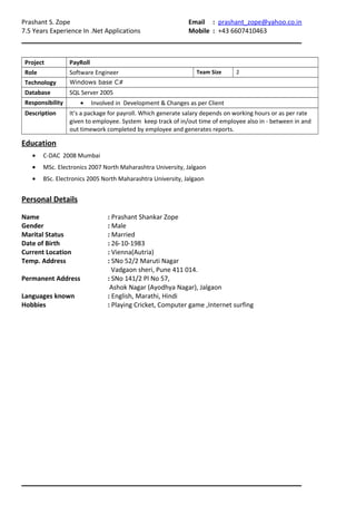 Prashant S. Zope Email : prashant_zope@yahoo.co.in
7.5 Years Experience In .Net Applications Mobile : +43 6607410463
Project PayRoll
Role Software Engineer Team Size 2
Technology Windows base C#
Database SQL Server 2005
Responsibility • Involved in Development & Changes as per Client
Description It’s a package for payroll. Which generate salary depends on working hours or as per rate
given to employee. System keep track of in/out time of employee also in - between in and
out timework completed by employee and generates reports.
Education
• C-DAC 2008 Mumbai
• MSc. Electronics 2007 North Maharashtra University, Jalgaon
• BSc. Electronics 2005 North Maharashtra University, Jalgaon
Personal Details
Name : Prashant Shankar Zope
Gender : Male
Marital Status : Married
Date of Birth : 26-10-1983
Current Location : Vienna(Autria)
Temp. Address : SNo 52/2 Maruti Nagar
Vadgaon sheri, Pune 411 014.
Permanent Address : SNo 141/2 Pl No 57,
Ashok Nagar (Ayodhya Nagar), Jalgaon
Languages known : English, Marathi, Hindi
Hobbies : Playing Cricket, Computer game ,Internet surfing
 