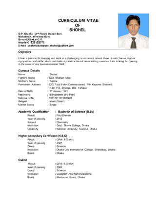 CURRICULUM VITAE
OF
SHOHEL
G.P. GA-153, (2nd Floor) Hazari Bari,
Mohakhali , Wireless Gate
Banani, Dhaka-1212
Mobile-01926152073
E-mail : mahmudulhasan_shohel@yahoo.com
Objective
I have a passion for learning and work in a challenging environment where I have a real chance to show
my qualities and skills, which can make my work a natural value adding exercise. I am looking for opening
in the areas of any business-related field.
Contact Details
Name : Shohel
Father’s Name : Late. Shahjan Miah
Mother’s Name : Saleha
Permanent Address : C/O, Tutul Fakir (Commissioner) Vill- Kapurea Shodardi,
P.O+ P.S- Bhanga, Dist- Faridpur
Date of Birth : 1st January,1991
Nationality : Bangladeshi (By Birth)
National Id No : 19912911013000203
Religion : Islam (Sunni)
Marital Status : Single
Academic Qualification : Bachelor of Science (B.Sc)
Result : First Division
Year of passing : 2012
Subject : Chemistry
Institution : Govt. Titumir College, Dhaka
University : National University, Gazipur, Dhaka
Higher secondary Certificate (H.S.C)
Result : GPA- 3.60 (A-)
Year of passing : 2007
Group : Science
Institution : Dhaka City International College, Shahidbag, Dhaka
Board : Dhaka
Dakhil
Result : GPA- 5.00 (A+)
Year of passing : 2005
Group : Science
Institution : Goalgram Alia Kamil Madrasha
Board : Madrasha Board, Dhaka
 