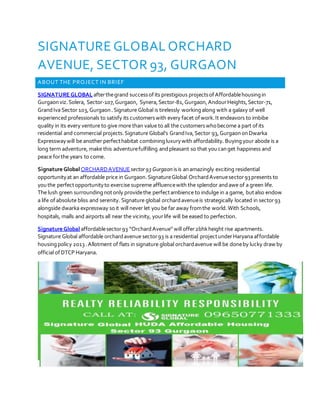SIGNATURE GLOBAL ORCHARD
AVENUE, SECTOR 93, GURGAON
ABOUT THE PROJECT IN BRIEF
SIGNATURE GLOBALafterthegrand successofits prestigious projectsofAffordablehousingin
Gurgaonviz.Solera, Sector-107,Gurgaon, Synera,Sector-81,Gurgaon,AndourHeights,Sector-71,
GrandIva Sector 103,Gurgaon.Signature Global is tirelessly workingalong with a galaxy of well
experienced professionals to satisfy its customerswith every facet ofwork.It endeavors to imbibe
quality in its every venture to give more than value to all the customerswhobecome a part ofits
residential and commercial projects.Signature Global’s GrandIva,Sector 93,GurgaononDwarka
Expresswaywill be another perfecthabitat combiningluxurywith affordability. Buyingyour abode is a
long term adventure, make this adventurefulfilling andpleasant so that youcanget happiness and
peace forthe years to come.
Signature Global ORCHARDAVENUEsector93 Gurgaon isis anamazingly exciting residential
opportunityat an affordable price in Gurgaon.SignatureGlobal OrchardAvenuesector93presents to
youthe perfectopportunityto exercise supreme affluencewith the splendor andawe of a green life.
The lush green surroundingnotonly providethe perfectambience to indulge in a game, butalso endow
a life ofabsolute bliss and serenity. Signature global orchardavenueis strategically located in sector93
alongside dwarka expressway soit will never let yoube far away fromthe world.With Schools,
hospitals, malls and airports all near the vicinity, yourlife will be eased to perfection.
Signature Global affordablesector93 “OrchardAvenue”will offer2bhkheight rise apartments.
Signature Global affordable orchardavenue sector93 is a residential projectunderHaryana affordable
housingpolicy 2013.Allotment of flats in signature global orchardavenue will be doneby lucky draw by
official ofDTCP Haryana.
 
