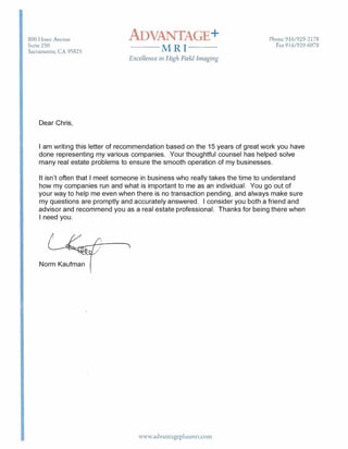 800 Howe Avrnue
Suite 250
Sacramento, CA 95825
Dear Chris,
ADVANTAGE+
--MRI--
Excellence in High Field Imaging
Phone 916/929-2178
Fax 916/929-6078
I am writing this letter of recommendation based on the 15 years of great work you have
done representing my various companies. Your thoughtful counsel has helped solve
many real estate problems to ensure the smooth operation of my businesses.
It isn't often that I meet someone in business who really takes the time to understand
how my companies run and what is important to me as an individual. You go out of
your way to help me even when there is no transaction pending, and always make sure
my questions are promptly and accurately answered. I consider you both a friend and
advisor and recommend you as a real estate professional. Thanks for being there when
I need you.
Norm Kaufman
www.advancageplusmri.com
 