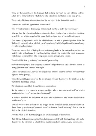 4
They are however likely to discover that nothing they get by way of love in their
adult life is comparable to what it was like with their mother or some care giver.
Their entire life is an attempt to re-find the lost object in the locus of the mother.
The second libidinal type in the ‘obsessional.’
This type of subject is dominated not so much by the id as by the ‘superego.’
It is not that the obsessional does not care for love; he does, but not to the extent that
he will let his id take over his life since that implies a loss of control for the ego.
The main symptomatic trait for obsessionals is not a preoccupation with the
‘beloved,’ but with a fear of their own ‘conscience,’ which flagellates them endlessly
even for small mistakes.
They also have a fear of being dependant on anybody in the external world and are
mainly into self-reliance (even though they objectively realize the need to engage
with larger social entities like companies, teams, groups, and so on).
The third libidinal type is the ‘narcissistic’ personality.
Subjects belonging to this category like to be ‘larger-than-life’ and ‘impress others as
being personalities’ in their own right.
Unlike the obsessional, they do not experience endless internal conflict between their
ego and the superego.
These libidinal types however do not always present themselves for analysis in the
pure form described above.
The clinician is more likely to meet them in combinations.
So, for instance, it is common to meet a subject who is ‘erotic-obsessional,’ or ‘erotic-
narcissistic,’ or even ‘narcissistic-obsessional.’
It would however be incorrect to posit the existence of the ‘erotic-obsessional-
narcissistic’ type.
That is because that would not be a type in the technical sense, since it unites all
these three types into an ‘absolute norm’ or into an ‘ideal harmony’ that is rare to
find in the clinical situation.
Freud’s point is not that these types are always subject to a neurosis.
But, if they do become neurotic, then, being acquainted with this typology will make
it easier for the clinician to situate their mental structure, fantasies, and symptoms.
 