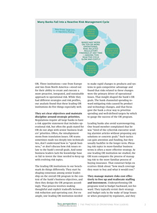 |	 Five Practices of Operational Risk Leaders 2
OR. Three institutions—one from Europe
and two from North America—stood out
for their ability to create and execute a
more proactive, integrated, and sustainable
approach to operational risk. While they
had different strategies and risk profiles,
our analysis found that these leading OR
institutions do five things especially well.
They set clear objectives and maintain
discipline around strategic priorities.
Regulations require all large banks to have
a risk appetite statement that includes op-
erational risk, but often the goals stated for
OR do not align with senior business lead-
ers’ priorities. Often, the misalignment
stems from translation issues. OR teams
sometimes wade too deeply into technicali-
ties, don’t understand how to “speak busi-
ness,” or don’t discuss how risk issues re-
late to the bank’s overall goals. And some
business leaders lack the knowledge base
or fail to invest the time needed to keep up
with evolving risk topics.
The leading OR institutions in our bench-
mark do things differently. They start by
shaping consensus among senior leader-
ship on the overall OR program in the con-
text of the bank’s business objectives, and
then they design the OR program accord-
ingly. That process involves making
thoughtful and explicit tradeoffs between
risk reduction and operating cost. For ex-
ample, one leading OR institution needed
to make rapid changes to products and sys-
tems to gain competitive advantage and
found that risks related to these changes
were the primary driver of operational
losses. That insight shaped the bank’s OR
goals. The bank channeled spending to-
ward mitigating risks caused by product
and technology changes, and that focus
gave the bank a clear way to prioritize
spending and well-defined targets by which
to gauge the success of the OR program.
Leading banks also avoid scaremongering.
One board member complained that he
was “tired of the cyberrisk executive send-
ing alarmist articles without proposing any
solutions or concrete goals.” Such tactics
can gain attention and funding, but they
usually backfire in the longer term. Phras-
ing risk topics in more-familiar business
terms is often a more effective strategy. At
one leading OR institution we studied, the
OR team compares the process of manag-
ing risk to the more familiar process of
buying insurance. That construct helps ex-
ecutives think about “how much coverage
they want to buy and what it would cost.”
They manage mature risks cost effec-
tively to free up and reallocate staffing
and investment. Underperforming OR
programs tend to budget backward, not for-
ward. They typically revisit their strategy
and budget only in the wake of large losses
or when prompted by regulators, and they
BANKS MAY WORK
ON TEN OR MORE
OPERATIONAL
RISK–RELATED
REGULATORY
FINDINGS AT ANY TIME
—MAKING THIS
REACTIVE CYCLE
SLOW AND COSTLY
Deprioritizing
of other areas
of operational
risk
Response
to issue(s)
causing loss
or ﬁnding
Discovery
of issues or
losses in
deprioritized
areas
All-hands
eﬀort to
address
weaknesses
New threat, large loss,
or regulatory ﬁnding
Many Banks Fall into a Reactive Risk Management Cycle
 