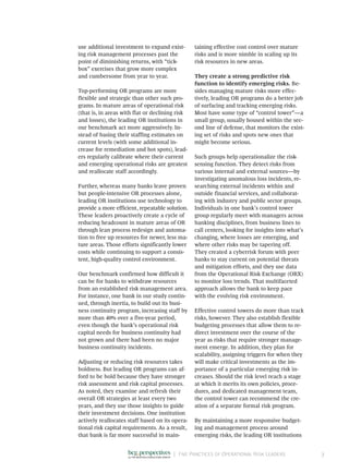|	 Five Practices of Operational Risk Leaders 3
use additional investment to expand exist-
ing risk management processes past the
point of diminishing returns, with “tick-
box” exercises that grow more complex
and cumbersome from year to year.
Top-performing OR programs are more
flexible and strategic than other such pro-
grams. In mature areas of operational risk
(that is, in areas with flat or declining risk
and losses), the leading OR institutions in
our benchmark act more aggressively. In-
stead of basing their staffing estimates on
current levels (with some additional in-
crease for remediation and hot spots), lead-
ers regularly calibrate where their current
and emerging operational risks are greatest
and reallocate staff accordingly.
Further, whereas many banks leave proven
but people-intensive OR processes alone,
leading OR institutions use technology to
provide a more efficient, repeatable solution.
These leaders proactively create a cycle of
reducing headcount in mature areas of OR
through lean process redesign and automa-
tion to free up resources for newer, less ma-
ture areas. Those efforts significantly lower
costs while continuing to support a consis-
tent, high-quality control environment.
Our benchmark confirmed how difficult it
can be for banks to withdraw resources
from an established risk management area.
For instance, one bank in our study contin-
ued, through inertia, to build out its busi-
ness continuity program, increasing staff by
more than 40% over a five-year period,
even though the bank’s operational risk
capital needs for business continuity had
not grown and there had been no major
business continuity incidents.
Adjusting or reducing risk resources takes
boldness. But leading OR programs can af-
ford to be bold because they have stronger
risk assessment and risk capital processes.
As noted, they examine and refresh their
overall OR strategies at least every two
years, and they use those insights to guide
their investment decisions. One institution
actively reallocates staff based on its opera-
tional risk capital requirements. As a result,
that bank is far more successful in main-
taining effective cost control over mature
risks and is more nimble in scaling up its
risk resources in new areas.
They create a strong predictive risk
function to identify emerging risks. Be-
sides managing mature risks more effec-
tively, leading OR programs do a better job
of surfacing and tracking emerging risks.
Most have some type of “control tower”—a
small group, usually housed within the sec-
ond line of defense, that monitors the exist-
ing set of risks and spots new ones that
might become serious.
Such groups help operationalize the risk-­
sensing function. They detect risks from
various internal and external sources—by
investigating anomalous loss incidents, re-
searching external incidents within and
outside financial services, and collaborat-
ing with industry and public sector groups.
Individuals in one bank’s control tower
group regularly meet with managers across
banking disciplines, from business lines to
call centers, looking for insights into what’s
changing, where losses are emerging, and
where other risks may be tapering off.
They created a cyberrisk forum with peer
banks to stay current on potential threats
and mitigation efforts, and they use data
from the Operational Risk Exchange (ORX)
to monitor loss trends. That multifaceted
approach allows the bank to keep pace
with the evolving risk environment.
Effective control towers do more than track
risks, however. They also establish flexible
budgeting processes that allow them to re-
direct investment over the course of the
year as risks that require stronger manage-
ment emerge. In addition, they plan for
scalability, assigning triggers for when they
will make critical investments as the im-
portance of a particular emerging risk in-
creases. Should the risk level reach a stage
at which it merits its own policies, proce-
dures, and dedicated management team,
the control tower can recommend the cre-
ation of a separate formal risk program.
By maintaining a more responsive budget-
ing and management process around
emerging risks, the leading OR institutions
 