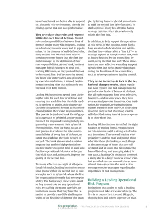 |	 Five Practices of Operational Risk Leaders 4
in our benchmark are better able to respond
to a dynamic risk environment, thereby im-
proving overall risk and cost performance.
They articulate clear roles and responsi-
bilities for each line of defense. Blurred
roles and responsibilities between lines of
defense hinder many OR programs, leading
to redundancy in some cases and to gaps in
others. In the absence of well-defined roles,
many second line OR functions may be
stretched to cover issues that the first line
might manage, to the detriment of their
core responsibilities. At one bank, business
managers felt ill-equipped to deal with
tracking OR issues, so they pushed the task
to the second line. But because the second
line team was understaffed and distracted
by several remediations, it missed two im-
portant trending risks that ultimately cost
the bank over $200 million.
Leading OR institutions spend time clarify-
ing the roles for each line of defense and
ensuring that each line has the skills need-
ed to perform its duties. Role charters de-
tail these assignments so that all stakehold-
ers understand their exact responsibilities.
This process helped one bank identify gaps
in its approach to cyberrisk and revealed
the need for improved training to help pro-
gramming teams execute their cyberrisk
responsibilities. Now the bank has an an-
nual process to evaluate the roles and re-
sponsibilities of every line of defense, en-
suring that each has the skills needed to
succeed. The bank also created a rotation
program that enables high-potential sec-
ond line staffers to spend time in audit and
first line operational risk roles to deepen
their skill base and, ultimately, improve the
quality of the second line.
To ensure effective oversight of all opera-
tional risk topics, leading institutions create
small teams within the second line to over-
see topics such as cyberrisk where the first
line organization formerly had sole respon-
sibility. The banks keep these teams small
so they cannot take on any operational
roles. By staffing the teams carefully, the
institutions ensure that they have the ex-
pertise to provide a credible challenge to
teams in the first line of defense (for exam-
ple, by hiring former cyberrisk consultants
to staff the second line cyberfunction). In
stark contrast, many less effective banks
manage certain critical risks exclusively
within the first line.
In addition, to help support the operation-
al risk needs of the business, some banks
have created a dedicated risk unit within
the first line—often called a “line 1.5”— to
manage aspects of its operational risk, such
as issues detected by the second line, by
audit, or by the first line staff. These struc-
tures are most effective when they support
specific first line needs (rather than dupli-
cating the functions of the second line),
such as cyberoperations or quality control.
They revise incentives to lock in the be-
havioral changes needed. Many regula-
tors now require that risk management be
part of senior leaders’ bonus calculations.
Not all such programs have been effective,
however—and in some cases, they have
even created perverse incentives. One insti-
tution, for example, rewarded business
leaders based on how many OR issues they
resolved, only to find that those leaders
self-identified many low-risk issues express-
ly to close them out.
Leading OR institutions try to find the right
balance by mixing formal rewards based
on risk outcomes with a strong set of infor-
mal incentives. They reward leaders who
proactively address risks and punish those
who hide them (by looking at such things
as the percentage of issues that are self-­
declared and at losses that fall outside the
formal list of top and emerging risks.) In
one case, a leading OR institution demoted
a rising star in a large business whose team
had presided over an unusually large oper-
ational loss—an action that sent a clear
message to other managers regarding the
importance of risk management.
Building a Leading Operational
Risk Program
Institutions that aspire to build a leading
program must take a few crucial steps. The
first is to create clarity around OR goals,
showing how and where superior OR man-
 