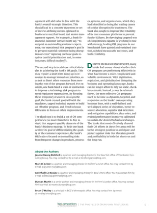 |	 Five Practices of Operational Risk Leaders 5
agement will add value in line with the
bank’s overall strategic direction. This
should lead to a concrete statement or set
of metrics defining success (phrased in
business terms) that board and senior man-
agement support. For example, a bank fo-
cused on customer service might say, “To
support an outstanding customer experi-
ence, our operational risk program’s goal is
to prevent material customer-facing disrup-
tion or error.” Agreeing on those goals re-
quires careful prioritization and, in some
instances, difficult tradeoffs.
The second step is to address critical obsta-
cles to achieving the bank’s OR goals. This
may require a short-term ramp-up in re-
sources to manage immediate priorities, so
as not to divert other resources from mov-
ing the rest of the program forward. For ex-
ample, one bank hired a team of contractors
to improve a technology risk program to
meet regulatory expectations. By focusing
these temporary resources on a specific
goal, the bank created goodwill with the
regulators, tapped technical experts to build
an effective program, and freed in-house
OR teams to focus on other improvements.
The third step is to build a set of OR com-
petencies (no more than three to five to
start) that support specific elements of the
bank’s business strategy. To help one bank
achieve its goal of differentiating the quali-
ty of the customer experience, the bank’s
OR leaders focused on controlling risks
from frequent changes in products, process-
es, systems, and organizations, which they
had identified as being the leading causes
of service disruption for customers. The
bank also sought to improve the reliability
of its core consumer platforms to prevent
further failures. By developing targeted sets
of competencies capable of evolving in line
with strategy, leading OR programs in our
benchmark have gained and sustained trac-
tion, notched measurable successes, and
built credibility.
Despite increased investment, many
banks feel unsure about whether their
OR programs are performing effectively in
what has become a more complicated and
volatile environment. With digitization,
regulation, and globalization disrupting the
business and operating landscape, banks
can no longer afford to rely on static, check-
box controls. Instead, as our benchmark
shows, the most effective OR programs
need to become as dynamic, targeted, and
responsive as the banks’ own operating
business lines, with a well-defined and
well-aligned series of objectives, better re-
source allocation, superior risk detection
and mitigation capabilities, clear roles, and
revised performance incentives calibrated
to sustain the desired behavioral changes.
The banks that most effectively channel
their OR efforts in these five areas will be
in the strongest position to anticipate and
protect against risks that threaten growth
and profitability in both the short run and
the long run.
About the Authors
Jeanne Kwong Bickford is a partner and managing director in the New York office of The Boston Con-
sulting Group. You may contact her by e-mail at bickford.jeanne@bcg.com.
Marc D. Grüter is a partner and managing director in the firm’s Zurich office. You may contact him by
e-mail at grueter.marc@bcg.com.
Gwenhaël Le Boulay is a partner and managing director in BCG’s Paris office. You may contact him by
e-mail at leboulay.gwenhael@bcg.com.
Duncan Martin is a senior partner and managing director in the firm’s London office. You may contact
him by e-mail at martin.duncan@bcg.com.
Brian O’Malley is a principal in BCG’s Minneapolis office. You may contact him by e-mail
at omalley.brian@bcg.com.
 
