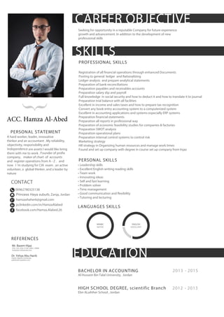 2012 - 2013
2013 - 2015BACHELOR IN ACCOUNTING
Al-Hussein Bin Talal University, Jordan
HIGH SCHOOL DEGREE, scientific Branch
Ebn ALaAther School , Jordan
REFERENCES
Mr. Basem Hijaz
CPA, CIA, CISA, CCSA, CRISC, CRMA
mrbasem1@hotmail.com
Dr. Yehya Abu Harrb
Sultan Qaboos University
yabuharb1@yahoo.com
EDUCATION
Seeking for opportunity in a reputable Company for future experience
growth and advancement. In addition to the development of new
professional skills
ARABIC
NATIVE
ENGLISH
EXCELLENT
00962780325138
Princess Haya suburb, Zarqa, Jordan
hamzashaher6@gmail.com
jo.linkedin.com/in/HamzaAlabed
facebook.com/Hamza.Alabed.26
}
SKILLS
PROFESSIONAL SKILLS
Registration of all financial operations through enhanced Documents
Posting to general ledger and Rationalizing
Ledger analysis and prepare analytical statements
Preparation of bank reconciliations
Preparation payables and receivables accounts
Preparation salary slip and payroll
Full knowledge in social security and how to deduct it and how to translate it to journal
Preparation trial balance with all facilities
Excellent in income and sales taxes and how to prepare tax recognition
Convert any book entry accounting system to a computerized system
Excellent in accounting applications and systems especially ERP systems
Preparation financial statements
Preparation all reports in professional way
Preparation of economic feasibility studies for companies & factories
Preparation SWOT analysis
Preparation operational plans
Preparation internal control systems to control risk
Marketing strategy
HR strategy in Organizing human resources and manage work times
Found and set up company with degree in course set up company from Injaz
PERSONAL SKILLS
• Leadership skills
• Excellent English writing reading skills
• Team work
• Innovating ideas
• Self and fast learning
• Problem solver
• Time management
• Good communication and flexibility
• Tutoring and lecturing
LANGUAGES SKILLS
CONTACT
ACC. Hamza Al-Abed
PERSONAL STATEMENT
A hard worker, leader, innovative
thinker and an accountant . My reliability,
objectivity, responsibility and
Independence are assets I would like bring
them with me to work . Founder of profix
company, maker of chart of accounts
and register operations from A - Z . and
now I 'm studying for CIA exam . an active
volunteer, a global thinker, and a leader by
nature
 