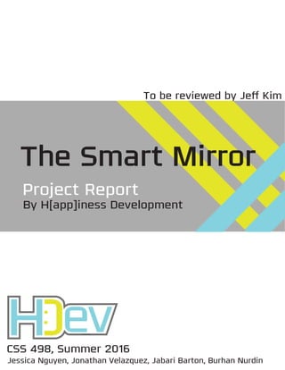 CSS 498, Summer 2016
Jessica Nguyen, Jonathan Velazquez, Jabari Barton, Burhan Nurdin
The Smart Mirror
Project Report
By H[app]iness Development
To be reviewed by Jeﬀ Kim
 