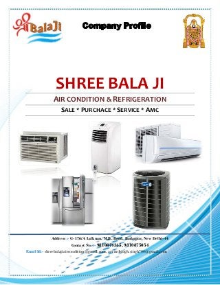 SHREE BALA JI
AIR CONDITION & REFRIGERATION
SALE * PURCHACE * SERVICE * AMC
Address :- G-176/A Lalkuan, M.B. Road, Badarpur, New Delhi–44
Contact No. :- 9810874345, 9810875054
Email Id:- shreebalajiaircondition@gmail.com, arvindsingh.singh700@gmail.com
 