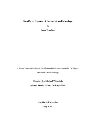 Sacrificial Aspects of Eucharist and Marriage
by
Casey Truelove
A Thesis Presented in Partial Fulfillment of the Requirements for the Degree
Master of Arts in Theology
Director: Dr. Michael Waldstein
Second Reader Name: Dr. Roger Nutt
Ave Maria University
May 2010 
 