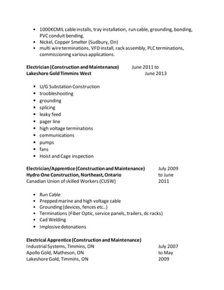 • 1000KCMIL cableinstalls, tray installation, run cable, grounding, bonding,
PVCconduit bending.
• Nickel, Copper Smelter (Sudbury, On)
• multi wireterminations, VFD install, rack assembly, PLC terminations,
commissioning various applications.
Electrician(ConstructionandMaintenance) June 2011 to
Lakeshore GoldTimmins West June 2013
• U/G Substation Construction
• troobleshooting
• grounding
• splicing
• leaky feed
• pager line
• high voltage terminations
• communications
• pumps
• fans
• Hoist and Cage inspection
Electrician/Apprentice(ConstructionandMaintenance) July 2009
Hydro One Construction, Northeast, Ontario to June
Canadian Union of skilled Workers (CUSW) 2011
• Run Cable
• Prepped marine and high voltage cable
• Grounding (devices, fences etc..)
• Terminations (Fiber Optic, service panels, trailers, dc racks)
• Cad Welding
• Implosivedetonations
Electrical Apprentice(ConstructionandMaintenance)
IndustrialSystems, Timmins, ON July 2007
Apollo Gold, Matheson, ON to May
LakeshoreGold, Timmins, ON 2009
 