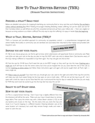 HOW TO TRAP-NEUTER-RETURN (TNR)
(HUMANE TRAPPING INSTRUCTIONS)
FEEDING A STRAY? READ THIS!
Below are detailed instructions for trapping & sterilizing any community, feral or stray cats that you’re feeding. Do not feed a
colony without sterilizing first. Why? Feeding encourages breeding. Breeding creates suffering, not just for adult cats but for
their homeless kittens as well.Where do all of this unwanted animals end up? Every year millions die — from cars, neglect or
because surviving outdoors as a kitten is difficult.The only way to stop this suffering is to spay or neuter from the beginning.
WHAT IS TRAP, NEUTER, RETURN (TNR)?
TNR is a humane and non-lethal approach to community cat population control — a comprehensive management plan
where healthy feral (wild) or community cats are sterilized and vaccinated, then returned to their habitat and provided with
long-term care.
BEFORE YOU SET YOUR TRAPS:
#1:Talk to any rescue group you can find to get to know which veterinarians will spay/neuter feral or community cats. Make
sure (s)he can take your cats on the day you plan to trap. Do NOT catch cats only to release them. Cats become weary of
the trap, making it different or impossible to trap them again. You may only get one shot at this!
#2: Fast the cats for 24-48 hours.You’ll need the cats to be VERY hungry or they won’t go into the traps. Catching just a
single cat: you’ll still have to fast the entire colony but once you’ve trapped the cat you want, feed the rest of the cats as
normal. Catching an entire colony: Just follow these instructions again and again until you’ve caught them all.That’s right —
every single cat.
#3: Make it easy on yourself: if you have time you should get your cats used to the sight and smell of the trap first and this
will make your job much easier. Simply tie the trap open on one or both sides – IMP: do not set the trap to go off – tie it
open with a twist tie, rope or zip tie. Now feed the cats in and around the trap for days or weeks. By the time you are ready
forTNR they won’t even be scared to go into the trap. See how easy this can be?
READY TO GO? START HERE.
HOW TO SET YOUR TRAPS:
(1) This is a typical brown live-trap. Even if your trap is slightly different from this,
the directions will still be the same. Make sure your trap is hosed down to remove
large debris. Then spray the entire trap with a dilute bleach solution (1:32) to kill
any bacteria and viruses on the trap. Do this every time you store the trap and
reuse it or if you’re trapping in a different location. Cleaning between cats at the
same location isn’t necessary but could help remove foreign smells and make it
easier to catch the cats.
**These instructions are free to copy and share! Created by Amanda Bell
Don’t skip this step!
Plan ahead: read me ﬁrst!
 